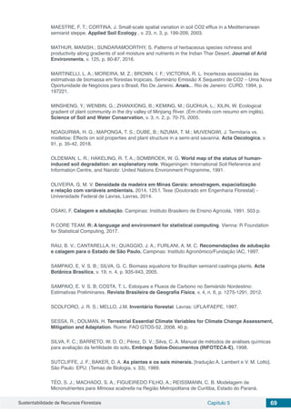 Sustentabilidade de Recursos Florestais Capítulo 5 69
MAESTRE, F. T.; CORTINA, J. Small-scale spatial variation in soil CO2 efflux in a Mediterranean
semiarid steppe. Applied Soil Ecology , v. 23, n. 3, p. 199-209, 2003.
MATHUR, MANISH.; SUNDARAMOORTHY, S. Patterns of herbaceous species richness and
productivity along gradients of soil moisture and nutrients in the Indian Thar Desert. Journal of Arid
Environments, v. 125, p. 80-87, 2016.
MARTINELLI, L. A.; MOREIRA, M. Z.; BROWN, I. F.; VICTORIA, R. L. Incertezas associadas às
estimativas de biomassa em florestas tropicais. Seminário Emissão X Sequestro de CO2 – Uma Nova
Oportunidade de Negócios para o Brasil, Rio De Janeiro. Anais... Rio de Janeiro: CURD, 1994, p.
197221.
MINSHENG, Y.; WENBIN, G.; ZHANXIONG, B.; KEMING, M.; GUOHUA, L.; XILIN, W. Ecological
gradient of plant community in the dry valley of Minjiang River. (Em chinês com resumo em inglês).
Science of Soil and Water Conservation, v. 3, n. 2, p. 70-75, 2005.
NDAGURWA, H. G.; MAPONGA, T. S.; DUBE, B.; NZUMA, T. M.; MUVENGWI, J. Termitaria vs.
mistletoe: Effects on soil properties and plant structure in a semi-arid savanna. Acta Oecologica, v.
91, p. 35-42, 2018.
OLDEMAN, L. R.; HAKELING, R. T. A.; SOMBROEK, W. G. World map of the status of human-
induced soil degradation: an explanatory note. Wageningen: International Soil Reference and
Information Centre, and Nairobi: United Nations Environment Programme, 1991.
OLIVEIRA, G. M. V. Densidade da madeira em Minas Gerais: amostragem, espacialização
e relação com variáveis ambientais. 2014. 125 f. Tese (Doutorado em Engenharia Florestal) -
Universidade Federal de Lavras, Lavras, 2014.
OSAKI, F. Calagem e adubação. Campinas: Instituto Brasileiro de Ensino Agrícola, 1991. 503 p.
R CORE TEAM. R: A language and environment for statistical computing. Vienna: R Foundation
for Statistical Computing, 2017.
RAIJ, B. V.; CANTARELLA, H.; QUAGGIO, J. A.; FURLANI, A. M. C. Recomendações de adubação
e calagem para o Estado de São Paulo. Campinas: Instituto Agronômico/Fundação IAC, 1997.
SAMPAIO, E. V. S. B.; SILVA, G. C. Biomass equations for Brazilian semiarid caatinga plants. Acta
Botânica Brasilica, v. 19, n. 4, p. 935-943, 2005.
SAMPAIO, E. V. S. B; COSTA, T. L. Estoques e Fluxos de Carbono no Semiárido Nordestino:
Estimativas Preliminares. Revista Brasileira de Geografia Física, v. 4, n. 6, p. 1275-1291, 2012.
SCOLFORO, J. R. S.; MELLO, J.M. Inventário florestal. Lavras: UFLA/FAEPE, 1997.
SESSA, R.; DOLMAN, H. Terrestrial Essential Climate Variables for Climate Change Assessment,
Mitigation and Adaptation. Rome: FAO GTOS-52, 2008, 40 p.
SILVA, F. C.; BARRETO, W. D. O.; Pérez, D. V.; Silva, C. A. Manual de métodos de análises químicas
para avaliação da fertilidade do solo. Embrapa Solos-Documentos (INFOTECA-E), 1998.
SUTCLIFFE, J. F.; BAKER, D. A. As plantas e os sais minerais. [tradução A. Lambert e V. M. Lotto].
São Paulo: EPU. (Temas de Biologia, v. 33), 1989.
TÉO, S. J.; MACHADO, S. A.; FIGUEIREDO FILHO, A.; REISSMANN, C. B. Modelagem de
Micronutrientes para Mimosa scabrella na Região Metropolitana de Curitiba, Estado do Paraná.
 