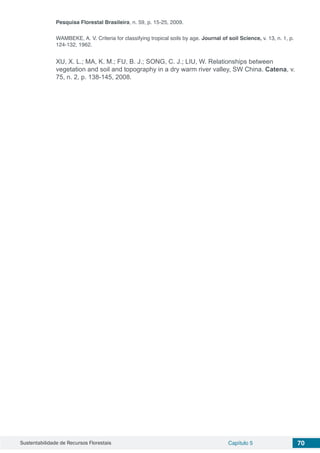Sustentabilidade de Recursos Florestais Capítulo 5 70
Pesquisa Florestal Brasileira, n. 59, p. 15-25, 2009.
WAMBEKE, A. V. Criteria for classifying tropical soils by age. Journal of soil Science, v. 13, n. 1, p.
124-132, 1962.
XU, X. L.; MA, K. M.; FU, B. J.; SONG, C. J.; LIU, W. Relationships between
vegetation and soil and topography in a dry warm river valley, SW China. Catena, v.
75, n. 2, p. 138-145, 2008.
 