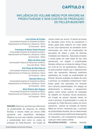 Capítulo 6 71Sustentabilidade de Recursos Florestais
CAPÍTULO 6
INFLUÊNCIA DO VOLUME MÉDIO POR ÁRVORE NA
PRODUTIVIDADE E NOS CUSTOS DE PRODUÇÃO
DO FELLER BUNCHER
Luis Carlos de Freitas
Universidade Estadual do Sudoeste da Bahia,
Departamento de Fitotecnia e Zootecnia, Vitória
da Conquista – Bahia
Francisco de Assis Costa Ferreira
Universidade Estadual do Sudoeste da Bahia,
Departamento de Fitotecnia e Zootecnia, Vitória
da Conquista – Bahia
Elton da Silva Leite
Universidade Federal do Recôncavo da Bahia,
Cruz das Almas - Bahia
Ana Paula da Silva Barros
Universidade Estadual do Sudoeste da Bahia,
Departamento de Fitotecnia e Zootecnia, Vitória
da Conquista – Bahia
Danusia Silva Luz
Universidade Estadual do Sudoeste da Bahia,
Departamento de Fitotecnia e Zootecnia, Vitória
da Conquista – Bahia
Aline Pereira das Virgens
Universidade Estadual do Sudoeste da Bahia,
Departamento de Fitotecnia e Zootecnia, Vitória
da Conquista – Bahia
RESUMO: Dentre as variáveis que influenciam
na produtividade de máquinas de colheita
florestal, o volume médio por árvore (VMI)
apresenta uma importância estratégica.
Objetivou-se com este trabalho contextualizar
a produtividade bem como os custos de
produção do Feller-Buncher em função do
volume médio por árvore. O estudo de tempo
foi abordado como forma de caracterizar o
tempo gasto pela máquina em cada etapa
de seu ciclo operacional. As atividades foram
mensuradas por meio de visualizações de
gravações de vídeos a partir de câmeras
instaladas nas máquinas. Buscando comparar
o tempo gasto em cada etapa do seu ciclo
operacional, em relação a produtividade
florestal, utilizou-se um teste de médias (Tukey
em nível de 5% de significância). Observou-
se pelo presente estudo que o deslocamento
vazio não apresentou diferença estatística
significativa em função da produtividade da
floresta. Quando avaliadas às etapas de corte
e acúmulo, os resultados evidenciaram maior
tempo gasto nas operações em florestas
com menores produtividades. Em relação ao
deslocamento e descarga, o equipamento
gastou menor tempo quando da realização
do trabalho em florestas menos produtivas,
em função de possuir elevado tempo de
corte e acúmulo. A produtividade e o custo de
produção do Feller-Buncher oscilou de forma
expressiva quando da variação de Volume
Médio por Árvore, mostrando que o aumento
da produtividade florestal, até um determinado
nível,condicionaparamelhoriadodesempenho
do maquinário, com conseqüente redução do
custo por metro cúbico colhido.
PALAVRAS-CHAVES: Colheita florestal;
 
