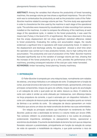 Sustentabilidade de Recursos Florestais Capítulo 6 72
planejamento florestal e máquinas florestais.
ABSTRACT: Among the variables that influence the productivity of forest harvesting
machines, the average volume per tree shows a significant importance. The aim of this
work was to contextualize the productivity as well as the production costs of the Feller-
Buncher machine related to average volume per tree. The time study was approached
in order to characterize the time used by the machine in each stage of the operational
cycle. The activities were measured by visualizations of video recordings from cameras
installed on the machines. In order to compare the efficiency of the machinery at each
stage of the operational cycle, in relation to the forest productivity, it was used the
means test (Turkey in the level of 5% of significance). We have observed in this study
that the empty displacement did not show significant statistical difference related
to forest productivity. Evaluating the cutting and accumulation stages, the results
evidenced a significant time in operations with lower productivity forest. In relation to
the displacement and discharge activity, the equipment showed a short time when
the operation was carried out in less productive forests, due to high cutting time and
accumulation. The productivity and cost of production of the Feller- Buncher machine
fluctuated significantly due to the variation of average volume per tree, showing that
the increase of the forest productivity up to a limit, provides the performance of the
machinery, providing consequent reduction of the cost per cubic meter harvested.
KEYWORDS: timber harvesting; forest planning; forestry machinery.
1 | 	INTRODUÇÃO
O Feller-Buncher é composto por uma máquina base, normalmente com rodados
de esteiras, uma lança hidráulica e um cabeçote de corte. O cabeçote tem a função de
cortar, acumular árvores e derrubar em um local determinado, apresentando, entre seus
principais componentes, braços da garra de colheita, braços da garra de acumulação
e um cabeçote de corte o qual pode ser de sabre, tesoura ou disco. O sistema de
corte com sabre é similar ao corte efetuado por motosserras, com diferença básica
na força propulsora da corrente, a qual é acionada por um dispositivo hidráulico. O
corte com cabeçote de tesoura pode apresentar algumas variações quanto ao número
de lâminas e ao sentido do corte. Os cabeçotes de discos apresentam um motor
hidráulico que aciona um disco de metal constituído de dentes nas suas extremidades.
	 Em relação as principais variáveis que influenciam no rendimento do Feller-
Buncher, pode-se citar a declividade do terreno e o volume médio por árvore (VMI).
Tais variáveis refletem na produtividade do maquinário e nos custos de produção,
evidenciando importância estratégica no planejamento técnico, operacional e
econômico da atividade. O aumento da declividade do terreno faz com que as máquinas
florestais reduzam a produtividade, principalmente em função da redução do campo
de visão do operador e instabilidade da máquina, o que pode aumentar o risco de
 