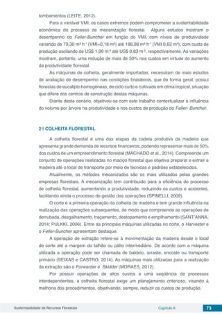 Sustentabilidade de Recursos Florestais Capítulo 6 73
tombamentos (LEITE, 2012).
Para a variável VMI, os casos extremos podem comprometer a sustentabilidade
econômica do processo de mecanização florestal. Alguns estudos mostram o
desempenho do Feller-Buncher em função do VMI, com níveis de produtividade
variando de 79,30 m³ h-1
(VMI=0,18 m³) até 188,98 m³ h-1
(VMI 0,62 m³), com custo de
produção oscilando de US$ 1,99 m-
³ até US$ 0,83 m-
³, respectivamente. As variações
mostram, portanto, uma redução de mais de 50% nos custos em virtude do aumento
da produtividade florestal.
As máquinas de colheita, geralmente importadas, necessitam de mais estudos
de avaliação de desempenho nas condições brasileiras, que de forma geral, possui
florestas de eucalipto homogêneas, de ciclo curto e cultivado em clima tropical, situação
que difere dos centros de construção destas máquinas.
Diante deste cenário, objetivou-se com este trabalho contextualizar a influência
do volume por árvore na produtividade e nos custos de produção do Feller- Buncher.
2 | 	COLHEITA FLORESTAL
A colheita florestal é uma das etapas da cadeia produtiva da madeira que
apresenta grande demanda de recursos financeiros, podendo representar mais de 50%
dos custos de um empreendimento florestal (MACHADO et al., 2014). Compreende um
conjunto de operações realizadas no maciço florestal que objetiva preparar e extrair a
madeira até o local de transporte por meio de técnicas e padrões estabelecidos.
Atualmente, os métodos mecanizados são os mais utilizados pelas grandes
empresas florestais. A mecanização tem contribuído para a eficiência do processo
de colheita florestal, aumentando a produtividade, reduzindo os custos e acidentes,
facilitando ainda o processo de gestão das operações (SPINELLI, 2009).
O corte é a primeira operação da colheita de madeira e tem grande influência na
realização das operações subsequentes, de modo que compreende as operações de
derrubada, desgalhamento, traçamento, destopamento e empilhamento (SANT’ANNA,
2014; PULKKI, 2006). Entre as principais máquinas utilizadas no corte, o Harvester e
o Feller-Buncher apresentam destaque.
A operação de extração refere-se à movimentação da madeira desde o local
de corte até a margem do talhão ou pátio intermediário. De acordo com a máquina
utilizada a operação pode ser chamada de baldeio, arraste, encoste ou transporte
primário (SEIXAS e CASTRO, 2014). As máquinas mais utilizadas para a realização
da extração são o Forwarder e Skidder (MORAES, 2012).
Por possuir operações de altos custos e uma seqüência de processos
interdependentes, a colheita florestal exige um planejamento criterioso, visando à
melhoria dos procedimentos, objetivando, sempre, reduzir os custos de produção.
 