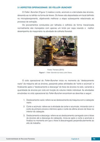 Sustentabilidade de Recursos Florestais Capítulo 6 74
3 | 	ASPECTOS OPERACIONAIS DO FELLER- BUNCHER
O Feller- Buncher (Figura 1) realiza o corte, acúmulo e a derrubada das árvores,
deixando-as no talhão na forma de feixes. Os feixes são depositados em local definido
no microplanejamento, objetivando melhorar a etapa subsequente relacionada ao
processo de extração.
Os povoamentos conduzidos por talhadia e colhidos de forma mecanizada
normalmente são manejados com apenas um broto por cepa visando o melhor
desempenho do maquinário na atividade de colheita florestal.
Fonte: Ferreira (2015)
Figura 1 - Feller- Buncher da marca John Deere.
O ciclo operacional do Feller-Buncher inicia no momento do “deslocamento
vazio” da máquina até as árvores, passando pelas atividades de “corte e acúmulo” e
finalizando após o “deslocamento e descarga” do feixe de árvores no solo, variando a
quantidade de árvores por ciclo em função do volume médio individual. As atividades
envolvidas no ciclo operacional do Feller-Buncher encontram-se descritas a seguir:
1.	 Deslocamento vazio: refere-se ao deslocamento da máquina com o cabeçote
vazio.
2 	 Corte e acúmulo: refere-se à atividade de cortar e acumular, iniciando com o
corte da primeira árvore e término após o corte da última árvore do feixe no
interior do cabeçote.
3.	 Deslocamento e descarga: refere-se ao deslocamento carregado com o feixe
de árvores até a descarga do cabeçote, inicia-se após o corte e acúmulo e
finaliza no momento em que o feixe é descarregado perpendicularmente ao
eito de trabalho.
 