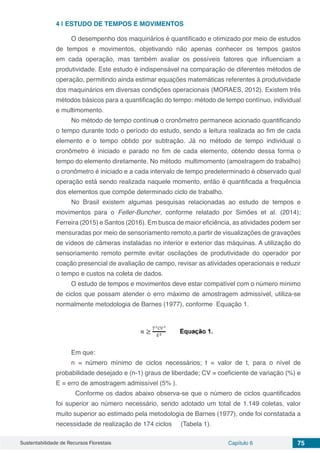 Sustentabilidade de Recursos Florestais Capítulo 6 75
4 | 	ESTUDO DE TEMPOS E MOVIMENTOS
O desempenho dos maquinários é quantificado e otimizado por meio de estudos
de tempos e movimentos, objetivando não apenas conhecer os tempos gastos
em cada operação, mas também avaliar os possíveis fatores que influenciam a
produtividade. Este estudo é indispensável na comparação de diferentes métodos de
operação, permitindo ainda estimar equações matemáticas referentes à produtividade
dos maquinários em diversas condições operacionais (MORAES, 2012). Existem três
métodos básicos para a quantificação do tempo: método de tempo contínuo, individual
e multimomento.
No método de tempo contínuo o cronômetro permanece acionado quantificando
o tempo durante todo o período do estudo, sendo a leitura realizada ao fim de cada
elemento e o tempo obtido por subtração. Já no método de tempo individual o
cronômetro é iniciado e parado no fim de cada elemento, obtendo dessa forma o
tempo do elemento diretamente. No método multimomento (amostragem do trabalho)
o cronômetro é iniciado e a cada intervalo de tempo predeterminado é observado qual
operação está sendo realizada naquele momento, então é quantificada a frequência
dos elementos que compõe determinado ciclo de trabalho.
No Brasil existem algumas pesquisas relacionadas ao estudo de tempos e
movimentos para o Feller-Buncher, conforme relatado por Simões et al. (2014);
Ferreira (2015) e Santos (2016). Em busca de maior eficiência, as atividades podem ser
mensuradas por meio de sensoriamento remoto,a partir de visualizações de gravações
de vídeos de câmeras instaladas no interior e exterior das máquinas. A utilização do
sensoriamento remoto permite evitar oscilações de produtividade do operador por
coação presencial de avaliação de campo, revisar as atividades operacionais e reduzir
o tempo e custos na coleta de dados.
O estudo de tempos e movimentos deve estar compatível com o número mínimo
de ciclos que possam atender o erro máximo de amostragem admissível, utiliza-se
normalmente metodologia de Barnes (1977), conforme Equação 1.
Em que:
n = número mínimo de ciclos necessários; t = valor de t, para o nível de
probabilidade desejado e (n-1) graus de liberdade; CV = coeficiente de variação (%) e
E = erro de amostragem admissível (5% ).
	 Conforme os dados abaixo observa-se que o número de ciclos quantificados
foi superior ao número necessário, sendo adotado um total de 1.149 coletas, valor
muito superior ao estimado pela metodologia de Barnes (1977), onde foi constatada a
necessidade de realização de 174 ciclos (Tabela 1).
 