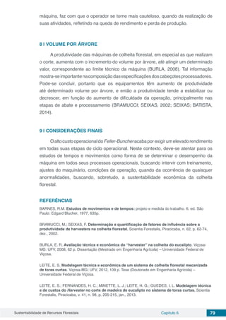 Sustentabilidade de Recursos Florestais Capítulo 6 79
máquina, faz com que o operador se torne mais cauteloso, quando da realização de
suas atividades, refletindo na queda de rendimento e perda de produção.
8 | 	VOLUME POR ÁRVORE
A produtividade das máquinas de colheita florestal, em especial as que realizam
o corte, aumenta com o incremento do volume por árvore, até atingir um determinado
valor, correspondente ao limite técnico da máquina (BURLA, 2008). Tal informação
mostra-seimportantenacomposiçãodasespecificaçõesdoscabeçotesprocessadores.
Pode-se concluir, portanto que os equipamentos têm aumento de produtividade
até determinado volume por árvore, e então a produtividade tende a estabilizar ou
decrescer, em função do aumento de dificuldade da operação, principalmente nas
etapas de abate e processamento (BRAMUCCI; SEIXAS, 2002; SEIXAS; BATISTA,
2014).
9 | 	CONSIDERAÇÕES FINAIS
OaltocustooperacionaldoFeller-Buncheracabaporexigirumelevadorendimento
em todas suas etapas do ciclo operacional. Neste contexto, deve-se atentar para os
estudos de tempos e movimentos como forma de se determinar o desempenho da
máquina em todos seus processos operacionais, buscando intervir com treinamento,
ajustes do maquinário, condições de operação, quando da ocorrência de quaisquer
anormalidades, buscando, sobretudo, a sustentabilidade econômica da colheita
florestal.
REFERÊNCIAS
BARNES, R.M. Estudos de movimentos e de tempos: projeto e medida do trabalho. 6. ed. São
Paulo: Edgard Blucher, 1977, 635p.
BRAMUCCI, M.; SEIXAS, F. Determinação e quantificação de fatores de influência sobre a
produtividade de harvesters na colheita florestal. Scientia Forestalis, Piracicaba, n. 62, p. 62-74,
dez., 2002.
BURLA, E. R. Avaliação técnica e econômica do “harvester” na colheita do eucalipto. Viçosa-
MG: UFV, 2008, 62 p. Dissertação (Mestrado em Engenharia Agrícola) – Universidade Federal de
Viçosa.
LEITE, E. S. Modelagem técnica e econômica de um sistema de colheita florestal mecanizada
de toras curtas. Viçosa-MG: UFV, 2012, 109 p. Tese (Doutorado em Engenharia Agrícola) –
Universidade Federal de Viçosa.
LEITE, E. S.; FERNANDES, H. C.; MINETTE, L. J.; LEITE, H. G.; GUEDES, I. L. Modelagem técnica
e de custos do Harvester no corte de madeira de eucalipto no sistema de toras curtas. Scientia
Forestalis, Piracicaba, v. 41, n. 98, p. 205-215, jan., 2013.
 