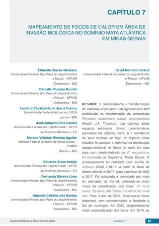 Capítulo 7 81Sustentabilidade de Recursos Florestais
CAPÍTULO 7
MAPEAMENTO DE FOCOS DE CALOR EM ÁREA DE
INVASÃO BIOLÓGICA NO DOMÍNIO MATA ATLÂNTICA
EM MINAS GERAIS
Eduarda Soares Menezes
Universidade Federal dos Vales do Jequitinhonha
e Mucuri - UFVJM
Diamantina – MG
Danielle Piuzana Mucida
Universidade Federal dos Vales do Jequitinhonha
e Mucuri - UFVJM
Diamantina – MG
Luciano Cavalcante de Jesus França
Universidade Federal de Lavras - UFLA
Lavras – MG
Aline Ramalho dos Santos
Universidade Federal do Espirito Santo - UFES
Jerônomimo Monteiro – ES
Marcos Vinicius Miranda Aguilar
Instituto Federal do Norte de Minas Gerais -
IFNMG
Salinas – MG
Eduardo Alves Araújo
Universidade Federal do Espirito Santo - UFES
Jerônomimo Monteiro – ES
Fernanda Silveira Lima
Universidade Federal dos Vales do Jequitinhonha
e Mucuri - UFVJM
Diamantina – MG
Amanda Cristina dos Santos
Universidade Federal dos Vales do Jequitinhonha
e Mucuri - UFVJM
Diamantina – MG
Israel Marinho Pereira
Universidade Federal dos Vales do Jequitinhonha
e Mucuri - UFVJM
Diamantina – MG
RESUMO: O desmatamento e transformação
de extensas áreas para uso agropecuário têm
contribuído na disseminação da samambaia
Pteridium esculentum subsp. arachnoideum
(Kaulf.) J.A. Thomson, que coloniza estes
espaços antrópicos devido características
peculiares da espécie, como a a resistência
de seus rizomas ao fogo. O objetivo deste
trabalho foi analisar a dinâmica da distribuição
espaço-temporal de focos de calor em uma
área com predominância de P. esculentum,
no município de Capelinha, Minas Gerais. O
processamento foi realizado com auxílio do
software QGIS 2.18.16, a partir da base de
dados vetorial do INPE, para o período de 2005
a 2017. Foi calculada a densidade por meio
do estimador de Kernel, utilizando-se cinco
níveis de classificação dos focos: (I) muito
baixa, (II) baixa, (III) média, (IV) alta e (V) muito
alta. Para o ano de 2005, observou-se focos
dispersos, com concentrações à Nordeste e
Sul do município. Em 2010, diagnosticou-se
maior espacialização dos focos. Em 2015, os
 