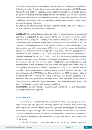 Sustentabilidade de Recursos Florestais Capítulo 7 82
raios de focos com densidades baixas e médias ocorreram ao longo da área central,
à Oeste e à Leste. O maior foco, classe muito alta, incidiu sobre a RPPN Fazenda
Fartura. No ano de 2017, o padrão seguiu o observado em 2015, entretanto, os raios
de abrangência foram menores, especialmente à Nordeste e Sul, em áreas limítrofes
municipais. Percebe-se a reincidência de focos de classes alta e muito alta sobre a
unidade de conservação, validando a eficiência da ferramenta na detecção das áreas
com ocorrências de incêndios.
PALAVRAS-CHAVE: Densidade de Kernel. Monitoramento ambiental. Restauração
florestal. Sistemas de Informações Geográficas.
ABSTRACT: The deforestation and transformation of extensive areas for agricultural
use have contributed to the dissemination of the fern Pteridium esculentum subsp.
arachnoideum (Kaulf.) J.A. Thomson, who colonizes these spaces, due to peculiar
characteristics of the species, among them the resistance of their rhizomes to fire. The
objective of this work was to analyze the dynamics of the space-time distribution of heat
sources in an area with predominance of Pteridium esculentum subsp. arachnoideum
(Kaulf.) J.A. Thomson, in the municipality of Capelinha, MG. The processing was
performed by the software QGIS 2.18.16, from the vector database (shapefile) of
the INPE database, for the period 2005 to 2017. The density was calculated through
the kernel estimator, using five levels of outbreak classification: (I) very low, (II) low,
(III) medium, (IV) high and (V) very high. In 2005, there were scattered foci, with
concentrations in the Northeast and South of the municipality and in the South. In
2010, greater spatialisation of foci was diagnosed and in 2015, foci of low and medium
density foci occurred along the central area, west and east. The highest focus, very high
class, focused on the RPPN Fazenda Fartura. In the year 2017, the pattern followed
the observed in 2015, however, the radius of coverage was smaller, especially to the
Northeast and South, in municipal boundary areas. It can be noticed the recidivism of
high and very high class foci on the conservation unit, validating the efficiency of the
tool in the detection of areas with occurrences of fires.
KEYWORDS: Kernel Density. Environmental monitoring. Forest Restoration.
Geographic Information Systems.
1 | 	INTRODUÇÃO
As queimadas tornaram-se prática comum no Brasil, uma vez que o uso do
fogo consiste em uma atividade antrópica comum para diversos fins, dentre eles,
para preparo de terreno visando atividades agrícolas. Modificações na paisagem,
resultantes da ação do fogo, tem causado aumento na frequência de incêndios
florestais, chegando a invadir até mesmo as unidades de conservação, e alterando a
capacidade de recuperação dos elementos da biota (CAÚLA et al., 2015; PEREIRA &
SILVA, 2016).
Incêndios florestais podem ser originados de forma natural, acidental,
 