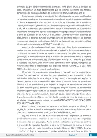 Sustentabilidade de Recursos Florestais Capítulo 7 83
criminosa ou, por condições climáticas favoráveis, como pouca chuva e períodos de
seca. Ocasionam um fogo descontrolado que se expande livremente pela floresta,
consumindo os mais variados tipos de combustíveis (DIOGENES et al., 2018).
Em ambientes naturais, a ocorrência de incêndios pode provocar modificações
na estrutura e padrão do processo produtivo, resultando em diminuição da viabilidade
ecológica e econômica uma vez que há redução de interações no ecossistema,
destruição da riqueza genética de populações e fragmentação dos habitats (RIBEIRO
et al., 2012). Além disso, provocam danos à saúde humana e meios de subsistência,
impactosnoclimaregionaleglobalesãoresponsáveisporpartedapoluiçãoatmosférica
e piora da qualidade do ar (CAÚLA et al., 2015). Durante os eventos extremos de
seca, amplos e de longa duração, a fumaça aumenta o número de casos de doenças
respiratórias, causando muitos dias de trabalho perdidos, além de perturbar o tráfego
aéreo e outras infraestruturas (BARLOW et al., 2012).
Ainda que o fogo seja considerado como parte da ecologia do Cerrado, pesquisas
evidenciam que os distúrbios provocados pelos incêndios florestais no ecossistema
contribuem para que as espécies invasoras encontrem condições favoráveis para
germinação e estabelecimento. Este é o caso de samambaias, como a espécie
como Pteridium esculentum subsp. arachnoideum (Kaulf.) J.A. Thomson, que atrasa
a sucessão secundária, pois invade áreas perturbadas com rapidez, monopoliza os
recursos impedindo a regeneração das espécies nativas (CONNELL & SLATYER,
1997) e tem dominado diversas áreas brasileiras.
O sucesso da invasão pelas samambaias ocorre pelo fato de apresentarem
adaptações morfológicas que garantem sua sobrevivência em ambientes de altas
salinidades, estações de seca, ataque de fogo, como por exemplo, em regiões de
Cerrado, dentre outras adversidades. Além disso, a camada densa de serapilheira
formada sob as samambaias pode impedir a chegada de sementes na superfície
do solo; mesmo quando sementes conseguem atingi-lo, rizomas de samambaias
impedem a penetração das raízes de espécies nativas. Além disso, são competidoras
eficientes devido: ao sistema vascular desenvolvido, que podem alcançar 3m de altura;
à grande variação morfológica; e à reprodução sexuada por meio de seus esporos e
vegetativa, pela expansão da rede de rizomas (MARRS & WATT, 2006; DEN OUDEN,
2000; GLIESSMAN, 1978).
Nesse contexto, o aumento da ocorrência de incêndios provoca alteração na
vegetação, diminui a diversidade de espécies, altera os processos evolutivos do bioma
provocando a degradação dos solos (MACHADO NETO et al., 2017).
Segundo Collins et al. (2013), políticas direcionadas à supressão de incêndios
proporcionam benefícios imediatos e são eficazes a curto prazo quando comparadas
à investimentos em prevenção. Neste sentido, estabelecer políticas de controle
e prevenção de incêndios florestais, a partir do conhecimento de quando e porque
ocorrem, é cada vez mais necessário e urgente. Segundo Irland (2013), levantar
o histórico do fogo e compreender o caráter estatístico do tamanho e da área de
 