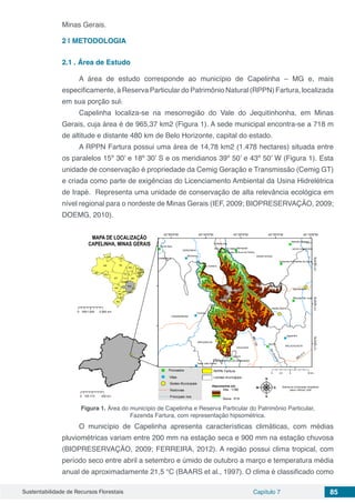 Sustentabilidade de Recursos Florestais Capítulo 7 85
Minas Gerais.
2 | 	METODOLOGIA
2.1	. Área de Estudo
A área de estudo corresponde ao município de Capelinha – MG e, mais
especificamente, à Reserva Particular do Patrimônio Natural (RPPN) Fartura, localizada
em sua porção sul.
Capelinha localiza-se na mesorregião do Vale do Jequitinhonha, em Minas
Gerais, cuja área é de 965,37 km2 (Figura 1). A sede municipal encontra-se a 718 m
de altitude e distante 480 km de Belo Horizonte, capital do estado.
A RPPN Fartura possui uma área de 14,78 km2 (1.478 hectares) situada entre
os paralelos 15º 30’ e 18º 30’ S e os meridianos 39º 50’ e 43º 50’ W (Figura 1). Esta
unidade de conservação é propriedade da Cemig Geração e Transmissão (Cemig GT)
e criada como parte de exigências do Licenciamento Ambiental da Usina Hidrelétrica
de Irapé. Representa uma unidade de conservação de alta relevância ecológica em
nível regional para o nordeste de Minas Gerais (IEF, 2009; BIOPRESERVAÇÃO, 2009;
DOEMG, 2010).
Figura 1. Área do município de Capelinha e Reserva Particular do Patrimônio Particular,
Fazenda Fartura, com representação hipsométrica.
O município de Capelinha apresenta características climáticas, com médias
pluviométricas variam entre 200 mm na estação seca e 900 mm na estação chuvosa
(BIOPRESERVAÇÃO, 2009; FERREIRA, 2012). A região possui clima tropical, com
período seco entre abril a setembro e úmido de outubro a março e temperatura média
anual de aproximadamente 21,5 °C (BAARS et al., 1997). O clima é classificado como
 