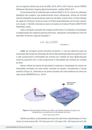 Sustentabilidade de Recursos Florestais Capítulo 7 87
com os registros diários dos anos de 2005, 2010, 2015 e 2017 são do sensor MODIS
(Moderate Resolution Imaging Spectroradiometer), satélite AQUA_M-T.
O processamento foi realizado pelo software QGIS 2.18.16, a partir da validação
topológica das imagens, que posteriormente foram sobrepostas, ambas em formato
vetorial (shapefile) compreendendo cada ano estudado. A partir disso, foi feita seleção
da região de interesse, tendo por base os limites disponibilizados em formato vetorial,
com escala 1:100.000, extraídas do banco de dados do Instituto Pristino (INSTITUTO
PRISTINO, 2018).
Após a extração e geração das imagens preliminares, foi realizada a interpolação
e categorização dos registros pontuais dos focos, calculando a densidade por meio do
estimador de Kernel, segundo Equação 1:
(Equação 1)
onde: n= contagem pontos amostrais (eventos); τ= raio que determina grau de
suavização; K= função de estimação de Kernel; S= localização geral da superfície com
o valor proporcional à intensidade dos eventos por unidade de área; Si
=localização
inicial da superfície com o valor proporcional à intensidade dos eventos por unidade
de área.
Nesse método de cálculo de densidade é realizada a interpolação de valores de
intensidade centrados em cada célula, inseridas em grades, considerando a função
simétrica (Figura 3), utilizando-se os pontos situados até certa distância do centro de
cada célula (BARBOSA et al., 2014).
Figura 3. Representação ilustrativa por célula e de células inseridas em grade, que
compreendem o procedimento de Densidade de Kernel.
Fonte: Vasconcelos (2016).
Diante da análise, as densidades dos focos de calor foram classificadas em cinco
níveis: (I) muito baixa (100 -191 focos por km²), (II) baixa (192 - 254 focos por km²),(III)
 