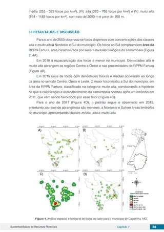 Sustentabilidade de Recursos Florestais Capítulo 7 88
média (255 - 382 focos por km²), (IV) alta (383 - 763 focos por km²) e (V) muito alta
(764 - 1185 focos por km²), com raio de 2000 m e pixel de 100 m.
3 | 	RESULTADOS E DISCUSSÃO
Para o ano de 2005 observou-se focos dispersos com concentrações das classes
alta e muito alta à Nordeste e Sul do município. Os focos ao Sul compreendem área da
RPPN Fartura, área caracterizada por severa invasão biológica da samambaia (Figura
2, 4A).
Em 2010 a espacialização dos focos é menor no município. Densidades alta e
muito alta abrangem as regiões Centro e Oeste e nas proximidades da RPPN Fartura
(Figura 4B).
Em 2015 raios de focos com densidades baixas e médias ocorreram ao longo
da área no sentido Centro, Oeste e Leste. O maior foco incidiu a Sul do município, em
área da RPPN Fartura, classificado na categoria muito alta, corroborando a hipótese
de que a colonização e estabelecimento da samambaia ocorreu após um incêndio em
2011, que vêm sendo favorecido por esse fator (Figura 4C).
Para o ano de 2017 (Figura 4D), o padrão segue o observado em 2015,
entretanto, os raios de abrangência são menores, a Nordeste e Sul em áreas limítrofes
do município apresentando classes média, alta e muito alta.
Figura 4. Análise espacial e temporal de focos de calor para o município de Capelinha, MG,
 
