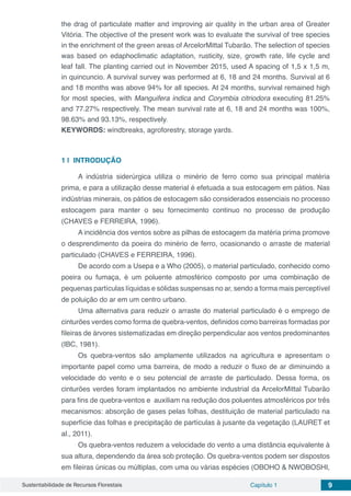 Sustentabilidade de Recursos Florestais Capítulo 1 9
the drag of particulate matter and improving air quality in the urban area of Greater
Vitória. The objective of the present work was to evaluate the survival of tree species
in the enrichment of the green areas of ArcelorMittal Tubarão. The selection of species
was based on edaphoclimatic adaptation, rusticity, size, growth rate, life cycle and
leaf fall. The planting carried out in November 2015, used A spacing of 1,5 x 1,5 m,
in quincuncio. A survival survey was performed at 6, 18 and 24 months. Survival at 6
and 18 months was above 94% for all species. At 24 months, survival remained high
for most species, with Manguifera indica and Corymbia citriodora executing 81.25%
and 77.27% respectively. The mean survival rate at 6, 18 and 24 months was 100%,
98.63% and 93.13%, respectively.
KEYWORDS: windbreaks, agroforestry, storage yards.
1 | 	INTRODUÇÃO
A indústria siderúrgica utiliza o minério de ferro como sua principal matéria
prima, e para a utilização desse material é efetuada a sua estocagem em pátios. Nas
indústrias minerais, os pátios de estocagem são considerados essenciais no processo
estocagem para manter o seu fornecimento continuo no processo de produção
(CHAVES e FERREIRA, 1996).
A incidência dos ventos sobre as pilhas de estocagem da matéria prima promove
o desprendimento da poeira do minério de ferro, ocasionando o arraste de material
particulado (CHAVES e FERREIRA, 1996).
De acordo com a Usepa e a Who (2005), o material particulado, conhecido como
poeira ou fumaça, é um poluente atmosférico composto por uma combinação de
pequenas partículas líquidas e sólidas suspensas no ar, sendo a forma mais perceptível
de poluição do ar em um centro urbano.
Uma alternativa para reduzir o arraste do material particulado é o emprego de
cinturões verdes como forma de quebra-ventos, definidos como barreiras formadas por
fileiras de árvores sistematizadas em direção perpendicular aos ventos predominantes
(IBC, 1981).
Os quebra-ventos são amplamente utilizados na agricultura e apresentam o
importante papel como uma barreira, de modo a reduzir o fluxo de ar diminuindo a
velocidade do vento e o seu potencial de arraste de particulado. Dessa forma, os
cinturões verdes foram implantados no ambiente industrial da ArcelorMittal Tubarão
para fins de quebra-ventos e auxiliam na redução dos poluentes atmosféricos por três
mecanismos: absorção de gases pelas folhas, destituição de material particulado na
superfície das folhas e precipitação de partículas à jusante da vegetação (LAURET et
al., 2011).
Os quebra-ventos reduzem a velocidade do vento a uma distância equivalente à
sua altura, dependendo da área sob proteção. Os quebra-ventos podem ser dispostos
em fileiras únicas ou múltiplas, com uma ou várias espécies (OBOHO & NWOBOSHI,
 