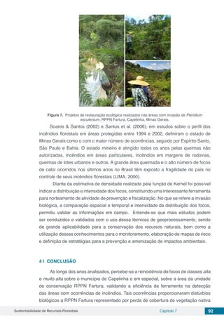 Sustentabilidade de Recursos Florestais Capítulo 7 92
Figura 7. Projetos de restauração ecológica realizados nas áreas com invasão de Pteridium
esculentum, RPPN Fartura, Capelinha, Minas Gerais.
Soares & Santos (2002) e Santos et al. (2006), em estudos sobre o perfil dos
incêndios florestais em áreas protegidas entre 1994 e 2002, definiram o estado de
Minas Gerais como o com o maior número de ocorrências, seguido por Espírito Santo,
São Paulo e Bahia. O estado mineiro é atingido todos os anos pelas queimas não
autorizadas, incêndios em áreas particulares, incêndios em margens de rodovias,
queimas de lotes urbanos e outros. A grande área queimada e o alto número de focos
de calor ocorridos nos últimos anos no Brasil têm exposto a fragilidade do país no
controle de seus incêndios florestais (LIMA, 2000).
	 Diante da estimativa de densidade realizada pela função de Kernel foi possível
indicar a distribuição e intensidade dos focos, constituindo uma interessante ferramenta
para norteamento de atividade de prevenção e fiscalização. No que se refere a invasão
biológica, a comparação espacial e temporal e intensidade da distribuição dos focos,
permitiu validar as informações em campo. Entende-se que mais estudos podem
ser conduzidos e validados com o uso dessa técnicas de geoprocessamento, sendo
de grande aplicabilidade para a conservação dos recursos naturais, bem como a
utilização desses conhecimentos para o monitoramento, elaboração de mapas de risco
e definição de estratégias para a prevenção e amenização de impactos ambientais.
4 | 	CONCLUSÃO
Ao longo dos anos analisados, percebe-se a reincidência de focos de classes alta
e muito alta sobre o município de Capelinha e em especial, sobre a área da unidade
de conservação RPPN Fartura, validando a eficiência da ferramenta na detecção
das áreas com ocorrências de incêndios. Tais ocorrências proporcionaram distúrbios
biológicos a RPPN Fartura representado por perda de cobertura de vegetação nativa
 