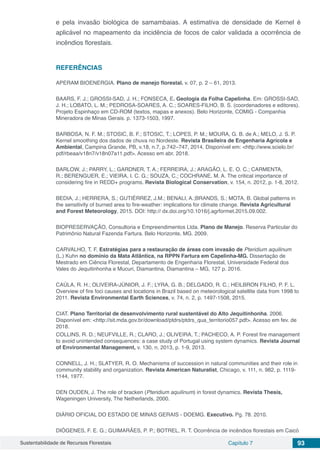 Sustentabilidade de Recursos Florestais Capítulo 7 93
e pela invasão biológica de samambaias. A estimativa de densidade de Kernel é
aplicável no mapeamento da incidência de focos de calor validada a ocorrência de
incêndios florestais.
REFERÊNCIAS
APERAM BIOENERGIA. Plano de manejo florestal. v. 07, p. 2 – 61, 2013.
BAARS, F. J.; GROSSI-SAD, J. H.; FONSECA, E. Geologia da Folha Capelinha. Em: GROSSI-SAD,
J. H.; LOBATO, L. M.; PEDROSA-SOARES, A. C.; SOARES-FILHO, B. S. (coordenadores e editores).
Projeto Espinhaço em CD-ROM (textos, mapas e anexos). Belo Horizonte, COMIG - Companhia
Mineradora de Minas Gerais. p. 1373-1503, 1997.
BARBOSA, N. F. M.; STOSIC, B. F.; STOSIC, T.; LOPES, P. M.; MOURA, G. B. de A.; MELO, J. S. P.
Kernel smoothing dos dados de chuva no Nordeste. Revista Brasileira de Engenharia Agrícola e
Ambiental, Campina Grande, PB, v.18, n.7, p.742–747, 2014. Disponível em: <http://www.scielo.br/
pdf/rbeaa/v18n7/v18n07a11.pdf>. Acesso em abr. 2018.
BARLOW, J.; PARRY, L.; GARDNER, T. A.; FERREIRA, J.; ARAGÃO, L. E. O. C.; CARMENTA,
R.; BERENGUER, E.; VIEIRA, I. C. G.; SOUZA, C.; COCHRANE, M. A. The critical importance of
considering fire in REDD+ programs. Revista Biological Conservation, v. 154, n. 2012, p. 1-8, 2012.
BEDIA, J.; HERRERA, S.; GUTIÉRREZ, J.M.; BENALI, A.;BRANDS, S.; MOTA, B. Global patterns in
the sensitivity of burned area to fire-weather: implications for climate change. Revista Agricultural
and Forest Meteorology, 2015. DOI: http:// dx.doi.org/10.1016/j.agrformet.2015.09.002.
BIOPRESERVAÇÃO, Consultoria e Empreendimentos Ltda. Plano de Manejo. Reserva Particular do
Patrimônio Natural Fazenda Fartura. Belo Horizonte, MG. 2009.
CARVALHO, T. F. Estratégias para a restauração de áreas com invasão de Pteridium aquilinum
(L.) Kuhn no domínio da Mata Atlântica, na RPPN Fartura em Capelinha-MG. Dissertação de
Mestrado em Ciência Florestal, Departamento de Engenharia Florestal, Universidade Federal dos
Vales do Jequitinhonha e Mucuri, Diamantina, Diamantina – MG, 127 p. 2016.
CAÚLA, R. H.; OLIVEIRA-JÚNIOR, J. F.; LYRA, G. B.; DELGADO, R. C.; HEILBRON FILHO, P. F. L.
Overview of fire foci causes and locations in Brazil based on meteorological satellite data from 1998 to
2011. Revista Environmental Earth Sciences, v. 74, n. 2, p. 1497-1508, 2015.
CIAT. Plano Territorial de desenvolvimento rural sustentável do Alto Jequitinhonha. 2006.
Disponível em: <http://sit.mda.gov.br/download/ptdrs/ptdrs_qua_territorio057.pdf>. Acesso em fev. de
2018.
COLLINS, R. D.; NEUFVILLE, R.; CLARO, J.; OLIVEIRA, T.; PACHECO, A. P. Forest fire management
to avoid unintended consequences: a case study of Portugal using system dynamics. Revista Journal
of Environmental Management, v. 130, n. 2013, p. 1-9, 2013.
CONNELL, J. H.; SLATYER, R. O. Mechanisms of succession in natural communities and their role in
community stability and organization. Revista American Naturalist, Chicago, v. 111, n. 982, p. 1119-
1144, 1977.
DEN OUDEN, J. The role of bracken (Pteridium aquilinum) in forest dynamics. Revista Thesis,
Wageningen University, The Netherlands, 2000.
DIÁRIO OFICIAL DO ESTADO DE MINAS GERAIS - DOEMG. Executivo. Pg. 78. 2010.
DIÓGENES, F. E. G.; GUIMARÃES, P. P.; BOTREL, R. T. Ocorrência de incêndios florestais em Caicó
 