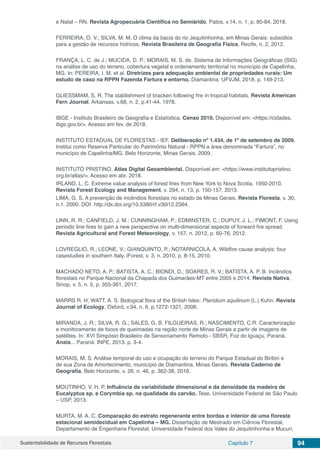 Sustentabilidade de Recursos Florestais Capítulo 7 94
e Natal – RN. Revista Agropecuária Científica no Semiárido, Patos, v.14, n. 1, p. 80-84, 2018.
FERREIRA, O. V.; SILVA, M. M. O clima da bacia do rio Jequitinhonha, em Minas Gerais: subsídios
para a gestão de recursos hídricos. Revista Brasileira de Geografia Física, Recife, n. 2, 2012.
FRANÇA, L. C. de J.; MUCIDA, D. P.; MORAIS, M. S. de. Sistema de Informações Geográficas (SIG)
na análise de uso do terreno, cobertura vegetal e ordenamento territorial no município de Capelinha,
MG. In: PEREIRA, I. M. et al. Diretrizes para adequação ambiental de propriedades rurais: Um
estudo de caso na RPPN Fazenda Fartura e entorno. Diamantina: UFVJM, 2018. p. 149-213.
GLIESSMAM, S. R. The stablishment of bracken following fire in tropical habitats. Revista American
Fern Journal, Arkansas, v.68, n. 2, p.41-44, 1978.
IBGE - Instituto Brasileiro de Geografia e Estatística. Censo 2010. Disponível em: <https://cidades.
ibge.gov.br>. Acesso em fev. de 2018.
INSTITUTO ESTADUAL DE FLORESTAS - IEF. Deliberação nº 1.434, de 1º de setembro de 2009.
Institui como Reserva Particular do Patrimônio Natural - RPPN a área denominada “Fartura”, no
município de Capelinha/MG. Belo Horizonte, Minas Gerais. 2009.
INSTITUTO PRISTINO. Atlas Digital Geoambiental. Disponível em: <https://www.institutopristino.
org.br/atlas/>. Acesso em abr. 2018.
IRLAND, L. C. Extreme value analysis of forest fires from New York to Nova Scotia, 1950-2010.
Revista Forest Ecology and Management, v. 294, n. 13, p. 150-157, 2013.
LIMA, G. S. A prevenção de incêndios florestais no estado de Minas Gerais. Revista Floresta, v. 30,
n.1. 2000. DOI: http://dx.doi.org/10.5380/rf.v30i12.2364.
LINN, R. R.; CANFIELD, J. M.; CUNNINGHAM, P.; EDMINSTER, C.; DUPUY, J. L.; PIMONT, F. Using
periodic line fires to gain a new perspective on multi-dimensional aspects of forward fire spread.
Revista Agricultural and Forest Meteorology, v. 157, n. 2012, p. 60-76, 2012.
LOVREGLIO, R.; LEONE, V.; GIANQUINTO, P.; NOTARNICOLA, A. Wildfire cause analysis: four
casestudies in southern Italy. iForest, v. 3, n. 2010, p. 8-15, 2010.
MACHADO NETO, A. P.; BATISTA, A. C.; BIONDI, D.; SOARES, R. V.; BATISTA, A. P. B. Incêndios
florestais no Parque Nacional da Chapada dos Guimarães-MT entre 2005 e 2014. Revista Nativa,
Sinop, v. 5, n. 5, p. 355-361, 2017.
MARRS R. H; WATT, A. S. Biological flora of the British Isles: Pteridium aquilinum (L.) Kuhn. Revista
Journal of Ecology, Oxford, v.94, n. 6, p.1272-1321, 2006.
MIRANDA, J. R.; SILVA, R. G.; SALES, G. B. FILGUEIRAS, R.; NASCIMENTO, C.R. Caracterização
e monitoramento de focos de queimadas na região norte de Minas Gerais a partir de imagens de
satélites. In: XVI Simpósio Brasileiro de Sensoriamento Remoto - SBSR, Foz do Iguaçu, Paraná.
Anais... Paraná: INPE, 2013. p. 3-4.
MORAIS, M. S. Análise temporal do uso e ocupação do terreno do Parque Estadual do Biribiri e
de sua Zona de Amortecimento, município de Diamantina, Minas Gerais. Revista Caderno de
Geografia, Belo Horizonte, v. 26, n. 46, p. 362-38, 2016.
MOUTINHO, V. H. P. Influência da variabilidade dimensional e da densidade da madeira de
Eucalyptus sp. e Corymbia sp. na qualidade do carvão. Tese. Universidade Federal de São Paulo
– USP, 2013.
MURTA, M. A. C. Comparação do estrato regenerante entre bordas e interior de uma floresta
estacional semidecidual em Capelinha – MG. Dissertação de Mestrado em Ciência Florestal,
Departamento de Engenharia Florestal, Universidade Federal dos Vales do Jequitinhonha e Mucuri,
 