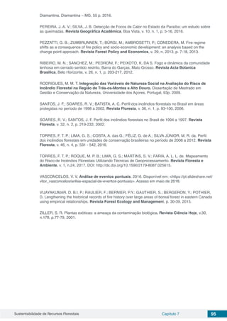 Sustentabilidade de Recursos Florestais Capítulo 7 95
Diamantina, Diamantina – MG, 55 p. 2016.
PEREIRA, J. A. V.; SILVA, J. B. Detecção de Focos de Calor no Estado da Paraíba: um estudo sobre
as queimadas. Revista Geográfica Acadêmica, Boa Vista, v. 10, n. 1, p. 5-16, 2016.
PEZZATTI, G. B.; ZUMBRUNNEN, T.; BÜRGI, M.; AMBROSETTI, P.; CONEDERA, M. Fire regime
shifts as a consequence of fire policy and socio-economic development: an analysis based on the
change point approach. Revista Forest Policy and Economics, v. 29, n. 2013, p. 7-18, 2013.
RIBEIRO, M. N.; SANCHEZ, M.; PEDRONI, F.; PEIXOTO, K. DA S. Fogo e dinâmica da comunidade
lenhosa em cerrado sentido restrito, Barra do Garças, Mato Grosso. Revista Acta Botanica
Brasilica, Belo Horizonte, v. 26, n. 1, p. 203-217, 2012.
RODRIGUES, M. M. T. Integração das Variáveis de Natureza Social na Avaliação do Risco de
Incêndio Florestal na Região de Trás-os-Montes e Alto Douro. Dissertação de Mestrado em
Gestão e Conservação da Natureza, Universidade dos Açores, Portugal, 93p. 2009.
SANTOS, J. F.; SOARES, R. V.; BATISTA, A. C. Perfil dos incêndios florestais no Brasil em áreas
protegidas no período de 1998 a 2002. Revista Floresta, v. 36, n. 1, p. 93-100, 2006.
SOARES, R. V.; SANTOS, J. F. Perfil dos incêndios florestais no Brasil de 1994 a 1997. Revista
Floresta, v. 32, n. 2, p. 219-232, 2002.
TORRES, F. T. P.; LIMA, G. S.; COSTA, A. das G.; FÉLIZ, G. de A.; SILVA JÚNIOR, M. R. da. Perfil
dos incêndios florestais em unidades de conservação brasileiras no período de 2008 a 2012. Revista
Floresta, v. 46, n. 4, p. 531 - 542, 2016.
TORRES, F. T. P.; ROQUE, M. P. B.; LIMA, G. S.; MARTINS, S. V.; FARIA, A. L. L. de. Mapeamento
do Risco de Incêndios Florestais Utilizando Técnicas de Geoprocessamento. Revista Floresta e
Ambiente, v. 1, n.24, 2017. DOI: http://dx.doi.org/10.1590/2179-8087.025615.
VASCONCELOS, V. V. Análise de eventos pontuais. 2016. Disponível em: <https://pt.slideshare.net/
vitor_vasconcelos/anlise-espacial-de-eventos-pontuais>. Acesso em maio de 2018.
VIJAYAKUMAR, D. B.I. P.; RAULIER, F.; BERNIER, P.Y.; GAUTHIER, S.; BERGERON, Y.; POTHIER,
D. Lengthening the historical records of fire history over large areas of boreal forest in eastern Canada
using empirical relationships. Revista Forest Ecology and Management, p. 30-39, 2015.
ZILLER, S. R. Plantas exóticas: a ameaça da contaminação biológica. Revista Ciência Hoje, v.30,
n.178, p.77-79, 2001.
 