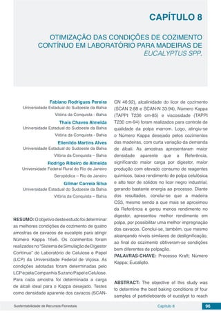 Capítulo 8 96Sustentabilidade de Recursos Florestais
CAPÍTULO 8
OTIMIZAÇÃO DAS CONDIÇÕES DE COZIMENTO
CONTÍNUO EM LABORATÓRIO PARA MADEIRAS DE
EUCALYPTUS SPP.
Fabiano Rodrigues Pereira
Universidade Estadual do Sudoeste da Bahia
Vitória da Conquista - Bahia
Thaís Chaves Almeida
Universidade Estadual do Sudoeste da Bahia
Vitória da Conquista - Bahia
Elienildo Martins Alves
Universidade Estadual do Sudoeste da Bahia
Vitória da Conquista – Bahia
Rodrigo Ribeiro de Almeida
Universidade Federal Rural do Rio de Janeiro
Seropédica – Rio de Janeiro
Gilmar Correia Silva
Universidade Estadual do Sudoeste da Bahia
Vitória da Conquista – Bahia
RESUMO:Oobjetivodesteestudofoideterminar
as melhores condições de cozimento de quatro
amostras de cavacos de eucalipto para atingir
Número Kappa 16±5. Os cozimentos foram
realizadosno“SistemadeSimulaçãodeDigestor
Contínuo” do Laboratório de Celulose e Papel
(LCP) da Universidade Federal de Viçosa. As
condições adotadas foram determinadas pelo
LCPepelaCompanhiaSuzanoPapeleCelulose.
Para cada amostra foi determinada a carga
de álcali ideal para o Kappa desejado. Testes
como densidade aparente dos cavacos (SCAN-
CN 46:92), alcalinidade do licor de cozimento
(SCAN 2:88 e SCAN-N 33:94), Número Kappa
(TAPPI T236 cm-85) e viscosidade (TAPPI
T230 cm-94) foram realizados para controle de
qualidade da polpa marrom. Logo, atingiu-se
o Número Kappa desejado pelos cozimentos
das madeiras, com curta variação da demanda
de álcali. As amostras apresentaram maior
densidade aparente que a Referência,
significando maior carga por digestor, maior
produção com elevado consumo de reagentes
químicos, baixo rendimento de polpa celulósica
e alto teor de sólidos no licor negro industrial,
gerando bastante energia ao processo. Diante
dos resultados, conclui-se que a madeira
CS3, mesmo sendo a que mais se aproximou
da Referência e gerou menos rendimento no
digestor, apresentou melhor rendimento em
polpa, por possibilitar uma melhor impregnação
dos cavacos. Conclui-se, também, que mesmo
alcançando níveis similares de deslignificação,
ao final do cozimento obtiveram-se condições
bem diferentes de polpação.
PALAVRAS-CHAVE: Processo Kraft; Número
Kappa; Eucalipto.
ABSTRACT: The objective of this study was
to determine the best baking conditions of four
samples of particleboards of eucalypt to reach
 