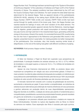 Sustentabilidade de Recursos Florestais Capítulo 8 97
Kappa Number 16±5.The bakings had been carried through in the “System of Simulation
of Continuous Digestor” of the Laboratory of Cellulose and Paper (LCP) of the Federal
University of Viçosa. The adopted conditions had been determined by the LCP and
the Suzano Company Paper and Cellulose. For each sample the ideal alkali load was
determined for the desired Kappa. Tests as apparent density of the particleboards
(SCAN-CN 46:92), alkalinity of the baking liquor (SCAN 2:88 and SCAN-N 33:94),
Kappa Number (TAPPI T236 cm-85) and viscosity (TAPPI T230 cm-94) had been
carried through for quality control of the brown pulp. Soon, the Kappa Number was
reached desired for bakings of wood, with short variation of the alkali demand. The
samples had presented greater apparent density that the Reference, meaning bigger
load for digestor, greater production with raised consumption of chemical reagents,
low pulp income and high solid text in the industrial black liquor, generating sufficiently
energy to the process.Ahead of the results, it is concluded that wood CS3, exactly being
the one that more if approached to the Reference and generated little income in the
digestor, presented income in pulp better, for making possible one better impregnation
of the particleboards. One concludes, also, that exactly reaching similar levels of
delignification, to the end of the baking had gotten well different conditions of pulping.
KEYWORDS: Kraft process; Kappa number; Eucalypt.
1 | 	INTRODUÇÃO
O Setor de Celulose e Papel do Brasil tem superado suas perspectivas de
produtividade. A produção brasileira de celulose alcançou as 19,5 (+ 3,7%) milhões
de toneladas e a de papel superou a marca de 10,4 (+ 1%) milhões de toneladas em
2017 (IBÁ, 2018).
Apesar da crise financeira internacional em 2008, os produtos desse setor
mostraram-se competitivos em relação aos seus concorrentes globais. O Brasil é o
maior produtor mundial de polpa celulósica branqueada de eucalipto e é referência por
suas práticas de sustentabilidade e manejo florestal, pelo fato de que 100% da produção
brasileira do setor provêm de florestas plantadas que são recursos renováveis.
O mercado nacional tem crescido com o avanço da globalização da economia,
aumentando a demanda por papel. E para manter a competitividade, as indústrias de
celulose buscam alternativas para obtenção de maiores eficiências em seus processos
e ganhos adicionais em produção dentro de suas disponibilidades operacionais.
Segundo Gomide et al (2004), a seleção de clones para plantio é fundamental para a
competitividade; possibilitando o aumento da produtividade florestal, gerando resultado
em ganho de rendimento e na qualidade do produto acabado.
A polpação é um processo utilizado para transformar a madeira em massa de
fibras individualizadas. Consiste na ruptura das ligações entre as fibras no interior
da estrutura da madeira. Essa separação das fibras é causada pela ação química,
 