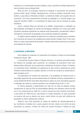 Sustentabilidade de Recursos Florestais Capítulo 8 98
mecânica ou a combinação dos dois métodos, onde a escolha do método depende do
tipo de produto que se deseja obter.
Mais de 95% da produção nacional de celulose é proveniente de processo
químico (Kraft, Soda e Sulfito). Destacando-se o Kraft ou também conhecido como
Sulfato, o qual utiliza o Hidróxido de Sódio e o Sulfeto de Sódio como agente ativo de
cozimento. Uma das características principais da polpação é o número Kappa, que
segundo Carvalho (2005), é a quantidade de lignina que não foi extraída da polpa
celulósica.
Assim, estudos feitos por Gomide et al (2005), comprovaram a utilização da
alta qualidade tecnológica de clones de Eucalyptus utilizados em nosso país pelas
principais empresas produtoras de celulose kraft branqueada, considerando válida a
utilização do rendimento de polpação como parâmetro global de qualidade.
O objetivo desse trabalho foi determinar as melhores condições para cozimento
de 4 amostras de cavacos de eucalipto para atingir Número Kappa 16±5. E com isso,
obter um maior aproveitamento de polpa e oferecer alternativas positivas ao processo
de produção de celulose.
2 | 	MATERIAL E MÉTODOS
Este trabalho foi realizado no Laboratório de Celulose e Papel da Universidade
Federal de Viçosa - MG.
A Companhia Suzano Papel e Celulose forneceu os cavacos pré-selecionados
de madeira de eucalipto para cozimento. As condições de cozimento foram pré-
determinadas utilizando como parâmetros referências da Suzano Papel e Celulose;
os cozimentos foram realizados em digestores do tipo contínuo aplicando-se quatro
madeiras selecionadas de eucalipto (clones) na forma de cavacos já classificados e
após secagem ao ar.
Os parâmetros de controle do cozimento e da qualidade da madeira foram a
densidade aparente dos cavacos determinada em triplicata conforme especificado na
norma SCAN-CN 46:92. Para efeito desta Norma, define-se como densidade aparente
a utilização da massa e o volume aparente, nas umidades fixas de 0% a 12%.
O volume aparente é determinado por meio de um tubo de plástico acrílico
transparente ou tubo de PVC de extremidades abertas com diâmetro interno de 290
mm e um comprimento de 1500 mm; o tubo é serrado ao meio, fazendo uma fenda,
a uma altura de 1000 mm por uma lâmina ou chapa inoxidável, ao qual sustentará
os cavacos até que os deixem cair para a parte inferior do tubo sob influência da
gravidade ao retirar rapidamente a lâmina.
Pega-se uma roda perfurada ou tampa de madeira de aproximadamente 8
kg, mantendo-a nivelada com a parte superior do tubo, deixe-a cair dentro do tubo
prensando os cavacos. A altura de coluna de cavaco formada é medida por dois
 