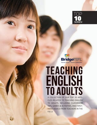 1
Copyright © 2018 Bridge Education Group Inc. Inc. All rights reserved.
Premier English Teacher Certification
Teaching
English
to Adults
SERIES!
10
TOP
A COLLECTION OF OUR TOP 10 ARTI-
CLES RELATED TO TEACHING ENGLISH
TO ADULTS, INCLUDING CLASSROOM
TIPS, GAMES & ACTIVITIES, AND FIRST-
HAND ADVICE FROM TEACHERS IN THE
FIELD.
Premier English Teacher Certification
 