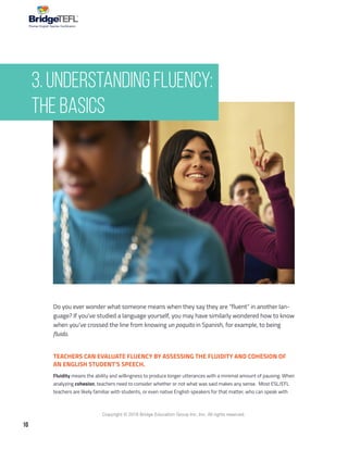 10
Copyright © 2018 Bridge Education Group Inc. Inc. All rights reserved.
Premier English Teacher Certification
Do you ever wonder what someone means when they say they are “fluent” in another lan-
guage? If you’ve studied a language yourself, you may have similarly wondered how to know
when you’ve crossed the line from knowing un poquito in Spanish, for example, to being
fluido.
TEACHERS CAN EVALUATE FLUENCY BY ASSESSING THE FLUIDITY AND COHESION OF
AN ENGLISH STUDENT’S SPEECH.
Fluidity means the ability and willingness to produce longer utterances with a minimal amount of pausing. When
analyzing cohesion, teachers need to consider whether or not what was said makes any sense. Most ESL/EFL
teachers are likely familiar with students, or even native English speakers for that matter, who can speak with
3. Understanding Fluency:
The Basics
 