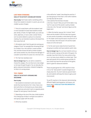 13
Copyright © 2018 Bridge Education Group Inc. Inc. All rights reserved.
Premier English Teacher Certification
LAST MAN STANDING
GOAL OF THE ACTIVITY: VOCABULARY REVIEW
How to play: You’ll need a ball or something soft to
throw from student to student. In a pinch, you can use
a balled-up piece of paper.
1. Think of a vocab theme, with the students’ level
in mind. Examples for lower level students include:
jobs, family, or foods. For higher levels, you could use
verbs, adjectives, or nouns under a certain theme,
such as words related to a party or to a business
meeting. You can brainstorm words on the board first,
then erase them all.
2. All students stand. Start the game by naming your
category (“fruits” for example) then throwing the ball
to a student. He or she catches it, names another
fruit, and then throws the ball to another student,
who names another one, then throws the ball again. If
a student cannot think of a word, he or she has to sit.
3. The “last man standing” wins!
How to change it up: You can call on a student to
choose the category. You can shout out a new catego-
ry mid-way through the game. You can also play this
game using word association, instead of categories,
so there is no wrong answer.
TEFL TABOO
GOAL OF THE ACTIVITY: SPEAKING AND
DESCRIBING
How to play:
1. Ask students to brainstorm some new vocab
words they have learned so far in class. Have a stu-
dent write them on the board as you choose about
10-15 good ones and write 5 each on separate pieces
of paper for each group. Erase the board.
2. Depending on the size of the class, divide students
into small groups of about 4 and give one student in
each group a paper with the words.
3. Of the four students:
• One will be the “reader,” describing the word (or, if
you have groups of more than 4, then other students
can help describe the word)
• One watches the time (two minutes)
• One has a “buzzer” (they can just hit the table or say
“out!”) in case one of the words is said by mistake
• One sits in the “hot seat” and tries to figure out the
target word
4. When the teacher says go, the 2-minute “timer”
starts and the student in the hot seat tries to guess
as many words as possible, as described by the read-
er. The reader cannot say the word or any form of it. If
he or she does, then the buzzer is hit and the reader
moves on to the next word.
5. For the next round, rotate the list of words from
one group to another and have students switch roles.
How to change it up: You can have students come up
with the words in groups at the start of the game. For
example, have them think of as many verbs as they
can, or as many nouns related to a certain topic. Then
pass each group’s list to another group and play. Or,
your school may have the real version of this game,
which is great for advanced students!
These are great games for a TEFL teacher to have
in his or her “back pocket” to avoid emergencies or
empty class time. You don’t need any special materi-
als, and students will enjoy the chance to get up and
move around.
To see EFL teachers in the classroom demonstrating
different English teaching games, techniques, and
lesson ideas, CHECK OUT OUR FREE BRIDGETEFL
VIDEOS!
 