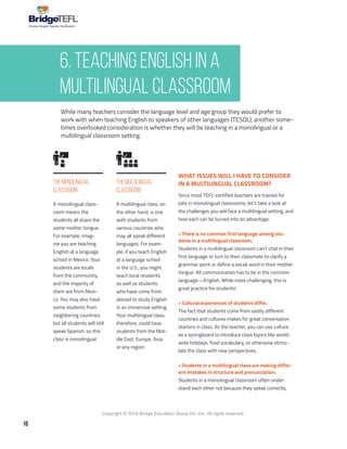 16
Copyright © 2018 Bridge Education Group Inc. Inc. All rights reserved.
Premier English Teacher Certification
While many teachers consider the language level and age group they would prefer to
work with when teaching English to speakers of other languages (TESOL), another some-
times overlooked consideration is whether they will be teaching in a monolingual or a
multilingual classroom setting.
The Monolingual
Classroom
The Multilingual
Classroom
A monolingual class-
room means the
students all share the
same mother tongue.
For example, imag-
ine you are teaching
English at a language
school in Mexico. Your
students are locals
from the community,
and the majority of
them are from Mexi-
co. You may also have
some students from
neighboring countries,
but all students will still
speak Spanish, so this
class is monolingual.
A multilingual class, on
the other hand, is one
with students from
various countries who
may all speak different
languages. For exam-
ple, if you teach English
at a language school
in the U.S., you might
teach local residents
as well as students
who have come from
abroad to study English
in an immersive setting.
Your multilingual class,
therefore, could have
students from the Mid-
dle East, Europe, Asia,
or any region.
WHAT ISSUES WILL I HAVE TO CONSIDER
IN A MULTILINGUAL CLASSROOM?
Since most TEFL-certified teachers are trained for
jobs in monolingual classrooms, let’s take a look at
the challenges you will face a multilingual setting, and
how each can be turned into an advantage.
• There is no common first language among stu-
dents in a multilingual classroom.
Students in a multilingual classroom can’t chat in their
first language or turn to their classmate to clarify a
grammar point or define a vocab word in their mother
tongue. All communication has to be in the common
language—English. While more challenging, this is
great practice for students!
• Cultural experiences of students differ.
The fact that students come from vastly different
countries and cultures makes for great conversation
starters in class. As the teacher, you can use culture
as a springboard to introduce class topics like world-
wide holidays, food vocabulary, or otherwise stimu-
late the class with new perspectives.
• Students in a multilingual class are making differ-
ent mistakes in structure and pronunciation.
Students in a monolingual classroom often under-
stand each other not because they speak correctly,
6. Teaching English in a
Multilingual Classroom
 