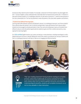 17
Copyright © 2018 Bridge Education Group Inc. Inc. All rights reserved.
Premier English Teacher Certification
Teaching
Tip
but because they make the same mistakes. For example, a classroom of Chinese students may all struggle with
the “r” sound in English, so they understand their classmate when he mispronounces words with “r.” However, if
that same Chinese student is in a multilingual classroom, he will need to pronounce “r” words so that everyone in
the room understands him. This has the potential to make all students in the class better speakers and listeners.
• Students have different learning styles.
Learning styles differ between students and between cultures. In a multilingual classroom, you’ll have students
from cultures where the teacher’s role is to lecture and give tests, mixed with learners from cultures where
students are encouraged to actively participate in class. Pair work and small groups made up of students from
different cultures can be the perfect opportunity for students to get out of their comfort zone and try a new
approach to learning English.
As a TEFL-certified English teacher, your career can lead you in many directions, including monolingual or multi-
lingual classrooms at home or abroad. Making the most of the unique circumstances you and your students will
face in a multilingual classroom will help to make you an engaging and effective teacher.
”Flip” your reading classroom! Giving students readings to complete
at home, where they traditionally do practice activities for home-
work, leaves class free for teacher-guided instruction and activities.
Understanding the benefits, students will complete homework so as
not to miss valuable in-class instruction.
 