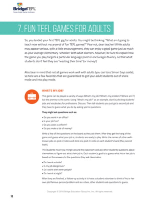 18
Copyright © 2018 Bridge Education Group Inc. Inc. All rights reserved.
Premier English Teacher Certification
WHAT’S MY JOB?
This game can be played a variety of ways (What’s my job?/What’s my problem?/Where am I?)
but the premise is the same. Using “What’s my job?” as an example, start by eliciting students’
jobs and vocabulary for professions. Discuss. Then tell students you just got a second job and
they have to guess what you do by asking yes/no questions.
They might ask questions such as:
• Do you work in an office?
• Is your job fun?
• Do you wear a uniform?
• Do you make a lot of money?
Write a few of the questions on the board as they ask them. After they get the hang of the
game and guess what your job is, students are ready to play. Write the names of other well-
known jobs on post-it notes and stick one post-it-note on each student’s back (they cannot
look!).
The students must now mingle around the classroom and ask other students questions about
themselves to figure out what their job is. Each student’s goal is to guess what his or her job is
based on the answers to the questions they ask classmates.
• Do I work outside?
• Is my job dangerous?
• Do I work with other people?
• Do I work at night?
After they are finished, a follow-up activity is to have a student volunteer to think of his or her
own job/famous person/problem and as a class, other students ask questions to guess.
So, you landed your first TEFL gig for adults. You might be thinking: “What am I going to
teach now without my arsenal of fun TEFL games?” Fear not, dear teacher! While adults
may appear serious, with a little encouragement, they can enjoy a good game just as much
as your average elementary-schooler. With adult learners, however, be sure to explain how
the game you play targets a particular language point or encourages fluency, so that adult
students don’t feel they are “wasting their time” (or money!)
Also bear in mind that not all games work well with adults (you can toss Simon Says aside),
so here are a few favorites that are guaranteed to get your adult students out of snore
mode and into play mode.
7. Fun TEFL Games for Adults
 