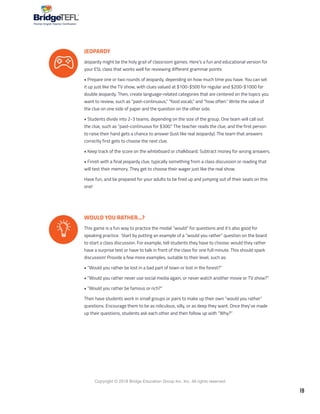 19
Copyright © 2018 Bridge Education Group Inc. Inc. All rights reserved.
Premier English Teacher Certification
JEOPARDY
Jeopardy might be the holy grail of classroom games. Here’s a fun and educational version for
your ESL class that works well for reviewing different grammar points:
• Prepare one or two rounds of Jeopardy, depending on how much time you have. You can set
it up just like the TV show, with clues valued at $100-$500 for regular and $200-$1000 for
double Jeopardy. Then, create language-related categories that are centered on the topics you
want to review, such as “past-continuous,” “food vocab,” and “how often.” Write the value of
the clue on one side of paper and the question on the other side.
• Students divide into 2-3 teams, depending on the size of the group. One team will call out
the clue, such as “past-continuous for $300.” The teacher reads the clue, and the first person
to raise their hand gets a chance to answer (Just like real Jeopardy). The team that answers
correctly first gets to choose the next clue.
• Keep track of the score on the whiteboard or chalkboard. Subtract money for wrong answers.
• Finish with a final jeopardy clue, typically something from a class discussion or reading that
will test their memory. They get to choose their wager just like the real show.
Have fun, and be prepared for your adults to be fired up and jumping out of their seats on this
one!
WOULD YOU RATHER…?
This game is a fun way to practice the modal “would” for questions and it’s also good for
speaking practice. Start by putting an example of a “would you rather” question on the board
to start a class discussion. For example, tell students they have to choose: would they rather
have a surprise test or have to talk in front of the class for one full minute. This should spark
discussion! Provide a few more examples, suitable to their level, such as:
• “Would you rather be lost in a bad part of town or lost in the forest?”
• “Would you rather never use social media again, or never watch another movie or TV show?”
• “Would you rather be famous or rich?”
Then have students work in small groups or pairs to make up their own “would you rather”
questions. Encourage them to be as ridiculous, silly, or as deep they want. Once they’ve made
up their questions, students ask each other and then follow up with “Why?”
 