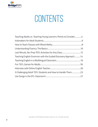2
Copyright © 2018 Bridge Education Group Inc. Inc. All rights reserved.
Premier English Teacher Certification
Teaching Adults vs. Teaching Young Learners: Points to Consider..............4
Icebreakers for Adult Students...............................................................................6
How to Teach Classes with Mixed Ability.............................................................8
Understanding Fluency: The Basics....................................................................10
Last Minute, No-Prep TEFL Activities for Any Class......................................12
Teaching English Grammar with the Guided Discovery Approach............14
Teaching English in a Multilingual Classroom..................................................16
Fun TEFL Games for Adults .................................................................................18
Interview with Online English Teacher...............................................................20
5 Challenging Adult TEFL Students and How to Handle Them..................23
Use Songs in the EFL Classroom!........................................................................27
Contents
 