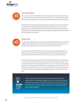 20
Copyright © 2018 Bridge Education Group Inc. Inc. All rights reserved.
Premier English Teacher Certification
Teaching
Tip
THE GREAT DEBATE
This is a good choice for more advanced students. Show photos of controversial subject mat-
ter, such as a photo essay of a current event in world news. You can also read an article about
the topic if you want to go more in-depth, and pre-teach related key concepts and vocabulary.
Divide students into two teams and assign each team an opinion on the matter. For example,
one side does not believe global warming is real and the other side does. It is important to
assign opinions so students will speak freely in their roles and not feel like they are actually
sharing their personal thoughts. Adults can be very passionate about this one, especially when
discussing relevant current events.
BOARD RACE
This game gets students up and moving, so it can be especially good for the end of class, when
students may be getting listless. It can be used to review a range of grammar topics and vo-
cabulary, or even pronunciation! Here’s how this classic TEFL relay-race works.
First, split the class into two teams (or more teams if you have a very large class) and have
them line up at a distance from the board (put a tape line down on the floor if possible, that
they must stand behind). Give the first person in line on each team a whiteboard marker.
On the board, draw a line down the middle and write a level-appropriate topic at the top, such
as “jobs” or “verbs for the office.” When you say “go,” the first student from each team must
race to the board and write a vocabulary word (or two or three– as many as you decide) under
that topic and then pass off the marker to the next, waiting team member to do the same. At
the end of a set amount of time, say “stop” and count up the points. Each team wins one point
for each correct word. Any words that are misspelled are not either counted or worth half a
point.
Try this old-school method of filling unplanned time in a lesson.
Keep a stash of interesting magazine pictures as writing or speaking
prompts. Give students a basic directive and see what they come up
with! Pictures are cheap, easily collected, and can be used repeated-
ly for various activities.
 