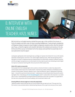 21
Copyright © 2018 Bridge Education Group Inc. Inc. All rights reserved.
Premier English Teacher Certification
My first stint as an English teacher started five years ago, in the comfort of my house, in
front of a laptop, and with a pair of noise-canceling headphones. I had just been accepted by
a Philippines-based company to teach English to Japanese students online. My first student
was Tsuyo, a cheerful engineer who loved to talk about the outdoors and scenery in his city.
At the end of the course, he thanked me for the classes and said that he would help me if I
ever planned to travel to Japan!
Looking back, getting that online teaching job was a privilege as it opened a lot of doors for me as an ESL teacher,
especially considering that I come from a non-native English speaking country. After that job teaching online, I
have gone on to teach in traditional classroom-based positions for several other institutes in different countries,
and time and again my experience as an online teacher not only made my work more interesting, but also helped
me improve my classroom teaching skills. Here are just some of the reasons why:
Online TEFL made me resourceful
Some people think that studying English online would be a bit dull and limited no matter how advanced the
communication means may be. As an online teacher, I learned to be creative, looking for or developing my own
activities to hold students’ attention. Whether it was a “Spot the Difference” game or talking about interesting
topics – not just the usual ones of work and travel– I used pictures a lot and shared online resources for practic-
ing English. Once, I tried playing a tic-tac-toe speaking game, which I usually utilize in the classroom, in an online
class. For this, I used PowerPoint as the game board and shared the screen with my student. It occupied half of
the class time, we practiced a lot of new vocabulary, and he said that he liked it a lot!
Knowing different cultures taught me to deal with people better
“Japanese students need to feel that they can trust you before they can open up to you.” This was one of my
first mentor’s many reminders before I started teaching. Because of this, I got to be conscious of how I would
8. Interview with
Online English
Teacher, Krzl Nuñes
 