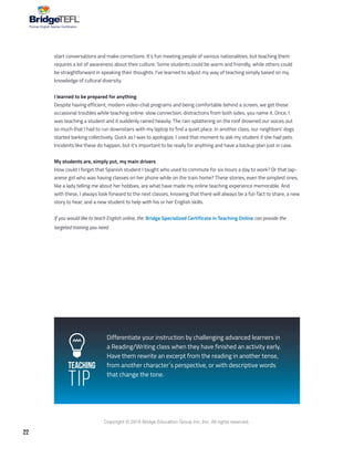 22
Copyright © 2018 Bridge Education Group Inc. Inc. All rights reserved.
Premier English Teacher Certification
Teaching
Tip
start conversations and make corrections. It’s fun meeting people of various nationalities, but teaching them
requires a lot of awareness about their culture. Some students could be warm and friendly, while others could
be straightforward in speaking their thoughts. I’ve learned to adjust my way of teaching simply based on my
knowledge of cultural diversity.
I learned to be prepared for anything
Despite having efficient, modern video-chat programs and being comfortable behind a screen, we get those
occasional troubles while teaching online: slow connection, distractions from both sides, you name it. Once, I
was teaching a student and it suddenly rained heavily. The rain splattering on the roof drowned our voices out
so much that I had to run downstairs with my laptop to find a quiet place. In another class, our neighbors’ dogs
started barking collectively. Quick as I was to apologize, I used that moment to ask my student if she had pets.
Incidents like these do happen, but it’s important to be ready for anything and have a backup plan just in case.
My students are, simply put, my main drivers
How could I forget that Spanish student I taught who used to commute for six hours a day to work? Or that Jap-
anese girl who was having classes on her phone while on the train home? These stories, even the simplest ones,
like a lady telling me about her hobbies, are what have made my online teaching experience memorable. And
with these, I always look forward to the next classes, knowing that there will always be a fun fact to share, a new
story to hear, and a new student to help with his or her English skills.
If you would like to teach English online, the Bridge Specialized Certificate in Teaching Online can provide the
targeted training you need.
Differentiate your instruction by challenging advanced learners in
a Reading/Writing class when they have finished an activity early.
Have them rewrite an excerpt from the reading in another tense,
from another character´s perspective, or with descriptive words
that change the tone.
 