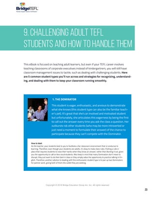 23
Copyright © 2018 Bridge Education Group Inc. Inc. All rights reserved.
Premier English Teacher Certification
This eBook is focused on teaching adult learners, but even if your TEFL career involves
teaching classrooms of corporate executives instead of kindergartners, you will still have
classroom management issues to tackle, such as dealing with challenging students. Here
are 5 common student types you’ll run across and strategies for recognizing, understand-
ing, and dealing with them to keep your classroom running smoothly.
1. THE DOMINATOR
This student is eager, enthusiastic, and anxious to demonstrate
what she knows (this student type can also be the familiar teach-
er’s pet). It’s great that she’s an involved and motivated student
but unfortunately, she articulates this eagerness by being the first
to call out the answer every time you ask the class a question. Her
outbursts rob other students (who may be more introverted or
just need a moment to formulate their answer) of the chance to
participate because they can’t compete with the Dominator.
How to deal:
As the teacher, your students look to you to facilitate a fair classroom environment that is conducive to
learning. Therefore, even though your students are adults, it’s okay to make class rules. Putting a rule in
place that requires students to raise their hands when they know an answer, rather than blurting it out, gives
you the opportunity to call on less vocal students. Also keep in mind that many Dominators don’t mean to
disrupt; they just want to do their best in class or they simply value the opportunity to practice talking in En-
glish. Therefore, another solution to dealing with this enthusiastic student type is to pair up two Dominators
for partner work, giving both of them the outlet they are seeking.
9. Challenging Adult TEFL
Students and How to Handle Them
 