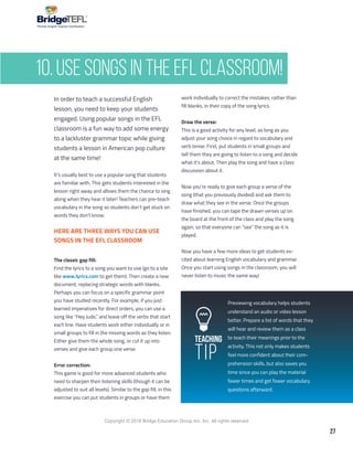 27
Copyright © 2018 Bridge Education Group Inc. Inc. All rights reserved.
Premier English Teacher Certification
Teaching
Tip
In order to teach a successful English
lesson, you need to keep your students
engaged. Using popular songs in the EFL
classroom is a fun way to add some energy
to a lackluster grammar topic while giving
students a lesson in American pop culture
at the same time!
It’s usually best to use a popular song that students
are familiar with. This gets students interested in the
lesson right away and allows them the chance to sing
along when they hear it later! Teachers can pre-teach
vocabulary in the song so students don’t get stuck on
words they don’t know.
HERE ARE THREE WAYS YOU CAN USE
SONGS IN THE EFL CLASSROOM
The classic gap fill:
Find the lyrics to a song you want to use (go to a site
like www.lyrics.com to get them). Then create a new
document, replacing strategic words with blanks.
Perhaps you can focus on a specific grammar point
you have studied recently. For example, if you just
learned imperatives for direct orders, you can use a
song like “Hey Jude,” and leave off the verbs that start
each line. Have students work either individually or in
small groups to fill in the missing words as they listen.
Either give them the whole song, or cut it up into
verses and give each group one verse.
Error correction:
This game is good for more advanced students who
need to sharpen their listening skills (though it can be
adjusted to suit all levels). Similar to the gap fill, in this
exercise you can put students in groups or have them
work individually to correct the mistakes, rather than
fill blanks, in their copy of the song lyrics.
Draw the verse:
This is a good activity for any level, as long as you
adjust your song choice in regard to vocabulary and
verb tense. First, put students in small groups and
tell them they are going to listen to a song and decide
what it’s about. Then play the song and have a class
discussion about it.
Now you’re ready to give each group a verse of the
song (that you previously divided) and ask them to
draw what they see in the verse. Once the groups
have finished, you can tape the drawn verses up on
the board at the front of the class and play the song
again, so that everyone can “see” the song as it is
played.
Now you have a few more ideas to get students ex-
cited about learning English vocabulary and grammar.
Once you start using songs in the classroom, you will
never listen to music the same way!
Previewing vocabulary helps students
understand an audio or video lesson
better. Prepare a list of words that they
will hear and review them as a class
to teach their meanings prior to the
activity. This not only makes students
feel more confident about their com-
prehension skills, but also saves you
time since you can play the material
fewer times and get fewer vocabulary
questions afterward.
10. Use Songs in the EFL Classroom!
 