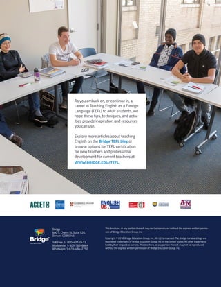 28
Copyright © 2018 Bridge Education Group Inc. Inc. All rights reserved.
Premier English Teacher Certification
As you embark on, or continue in, a
career in Teaching English as a Foreign
Language (TEFL) to adult students, we
hope these tips, techniques, and activ-
ities provide inspiration and resources
you can use.
Explore more articles about teaching
English on the Bridge TEFL blog or
browse options for TEFL certification
for new teachers and professional
development for current teachers at
WWW.BRIDGE.EDU/TEFL.
Bridge
600 S. Cherry St. Suite 520,
Denver, CO 80246
Toll Free: 1- 800-437-0413
Worldwide: 1-303-785-8864
WhatsApp: 1-615-484-2750
This brochure, or any portion thereof, may not be reproduced without the express written permis-
sion of Bridge Education Group, Inc.
 
Copyright © 2018 Bridge Education Group, Inc. All rights reserved. The Bridge name and logo are
registered trademarks of Bridge Education Group, Inc. in the United States. All other trademarks
held by their respective owners. This brochure, or any portion thereof, may not be reproduced
without the express written permission of Bridge Education Group, Inc.
Education Group
 