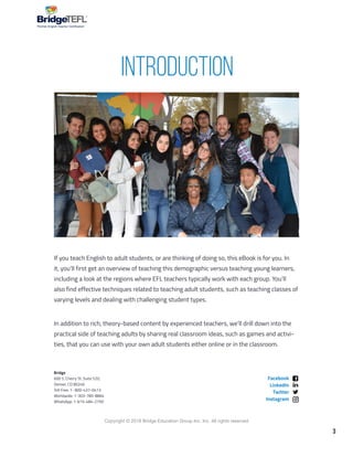 3
Copyright © 2018 Bridge Education Group Inc. Inc. All rights reserved.
Premier English Teacher Certification
If you teach English to adult students, or are thinking of doing so, this eBook is for you. In
it, you’ll first get an overview of teaching this demographic versus teaching young learners,
including a look at the regions where EFL teachers typically work with each group. You’ll
also find effective techniques related to teaching adult students, such as teaching classes of
varying levels and dealing with challenging student types.
In addition to rich, theory-based content by experienced teachers, we’ll drill down into the
practical side of teaching adults by sharing real classroom ideas, such as games and activi-
ties, that you can use with your own adult students either online or in the classroom.
Bridge
600 S. Cherry St. Suite 520,
Denver, CO 80246
Toll Free: 1- 800-437-0413
Worldwide: 1-303-785-8864
WhatsApp: 1-615-484-2750
Facebook
LinkedIn
Twitter
Instagram
INTRODUCTION
 
