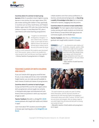5
Copyright © 2018 Bridge Education Group Inc. Inc. All rights reserved.
Premier English Teacher Certification
• Adult students come from various professions, in-
dustries, and educational backgrounds, so they bring
a wealth of knowledge to the class that can provide
material for dynamic, engaging class discussions.
Countries where it’s common to teach adults/Busi-
ness English: The main regions where teaching jobs
involve working with adults students are Central and
South America, Europe (where both age groups are
commonly taught), and the Middle East.
Teacher Feedback: Wes Choc is a TEFLOnline.com
graduate who taught adults students in Ecuador.
Countries where it’s common to teach young
learners: While it’s possible to teach English to young
learners in any country, the main region where TEFL
jobs involve working with children is Asia, specifically
in countries such as China, South Korea, and Thailand.
Another region where TEFL jobs may involve teaching
children is Europe. It is less likely that TEFL jobs in
Latin America will involve teaching young learners.
“I taught at an international
kindergarten in Hungary— it
was a blast! It was a summer
camp, so each week we had a
different theme. One week we
learned about cooking, and at
the end of the week we all got
TEACHING CLASSES OF BOTH CHILDREN
AND ADULTS
If you can’t decide which age group would be best
for you, or you simply want to be a more marketable
English teacher, you can make yourself available to
teach classes of adults and classes of young learners.
Countries where it’s common to teach all ages:
Europe and North Africa are the main regions where
both young learners and are taught, but certainly
in Asia (particularly Japan and Indonesia) and Latin
America there are positions in which you may teach
all ages as well.
Teacher Feedback: Meredith is a BridgeTEFL CELTA
course graduate who taught both adults and children
in Japan.
Learn more about TEFL locations around the globe
or browse open teaching jobs on the BridgeTEFL Job
Board.
“… my classrooms were made up of
bartenders, stewards, waiters, chefs,
engine room staff, and tour guides.
Conspicuously eager to understand
more than what they already knew,
I was always well-received with
smiling anticipations each day and
perfect attendance. This was indeed
enjoyable ‘work’.”
– Wes, teacher of adult learners
in Ecuador
to go to a sushi restaurant. My students were fascinated
by it! That summer, I grew so close to my students be-
cause we got to learn and discover new things together.”
– Kimmy, teacher of young learners in Hungary
“The adult students are usually very open to talking
about themselves, and the classroom provides an
opportunity for both learning English and engaging in
conversation about each other’s cultures. The kids I teach
are very funny and energetic, they are always eager to
use what English they do know and talk with me during
and outside of class!”
– Meredith, teacher of both adults and young learn-
ers in Japan
 