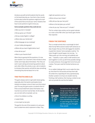 7
Copyright © 2018 Bridge Education Group Inc. Inc. All rights reserved.
Premier English Teacher Certification
Introduce yourself and tell students that the words
on the board describe you. Give them a few minutes
to think about what the questions might be for each
of the words that surround your name. Students then
have to ask questions to get to know you.
Some example questions they could ask are:
• Were you born in Canada?
• Did you grow up in Florida?
• Did you study English in college?
• Where does your family live?
• What language are you studying?
• Is your hobby photography?
• Where did you teach English before here?
• How old are you?
• What is your favorite food?
When they’ve guessed all the questions, it’s now
your students’ turn. Give them a few minutes to draw
similar word maps about themselves. Then they can
work in pairs asking and answering questions about
each other. When the activity is over, call on students
to introduce their partner and tell the class something
interesting they learned about him or her.
TWO TRUTHS AND A LIE
This game always seems to get adult classes going,
especially when the teacher participates (since
students are always curious to learn juicy facts about
you)! The way this game works is students think of
three unusual statements about themselves: two
must be true and one must be false. As the teacher,
you can start with an example, such as:
• One of my hobbies is surfing.
• I speak Arabic.
• I once dyed my hair pink.
The goal for the rest of the students is to ask ques-
tions to determine which statement is false. They
might ask questions such as:
• Where did you learn Arabic?
• Why did you dye your hair pink?
• Where is the last place you surfed?
• How do you say “How are you?” in Arabic?
This fun, whole-class activity can be a great icebreak-
er or even a time-filler when your lesson goes shorter
than expected.
FINISH THE SENTENCE
This is a simple activity that is surprisingly fun (and
often funny)! Write several creative half-sentences on
slips of paper that you think will engage the students
or grab their interest. Some examples could be, “He
never thought it would happen, but one day…” or
“Maria woke up in the morning, and suddenly real-
ized…” Students, in pairs, select a half-sentence and
work together to come up with three possible endings
to create sentences. Encourage them to be funny and
creative. Then pairs read the finished sentences out
loud.
For an added challenge that’s sure to wake the class
up, time them for 30 seconds and have them talk
the whole time, expanding the story spontaneously.
Another variation is to have one student start by
finishing a half-sentence, then having a contest to see
who can provide the next line the fastest.
Teaching
Tip
Sometimes the class will
not go according to your
lesson plan. This is okay!
Sometimes you just have
a plan B in mind, so you
have something ready just
in case things don´t work
out the way you thought
they would.
 