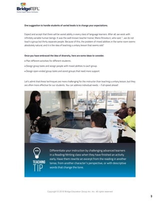 9
Copyright © 2018 Bridge Education Group Inc. Inc. All rights reserved.
Premier English Teacher Certification
One suggestion to handle students of varied levels is to change your expectations.
Expect and accept that there will be varied ability in every class of language learners. After all, we work with
infinitely variable human beings. It was the well-known teacher trainer, Mario Rinvolucri, who said, “…we do not
teach a group but thirty separate people. Because of this, the problem of mixed abilities in the same room seems
absolutely natural, and it is the idea of teaching a unitary lesson that seems odd.”
Once you have embraced the idea of diversity, here are some ideas to consider.
• Plan different activities for different students.
• Design group tasks and assign people with mixed abilities to each group.
• Design open-ended group tasks and assist groups that need more support.
Let’s admit that these techniques are more challenging for the instructor than teaching a unitary lesson, but they
are often more effective for our students. You can address individual needs. – Full speed ahead!
Differentiate your instruction by challenging advanced learners
in a Reading/Writing class when they have finished an activity
early. Have them rewrite an excerpt from the reading in another
tense, from another character´s perspective, or with descriptive
words that change the tone.
Teaching
Tip
 