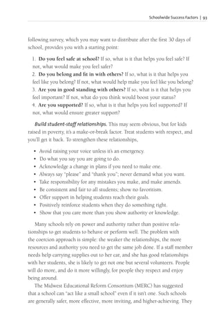 Schoolwide Success Factors | 93
following survey, which you may want to distribute after the first 30 days of
school, provides you with a starting point:
1. Do you feel safe at school? If so, what is it that helps you feel safe? If
not, what would make you feel safer?
2. Do you belong and fit in with others? If so, what is it that helps you
feel like you belong? If not, what would help make you feel like you belong?
3. Are you in good standing with others? If so, what is it that helps you
feel important? If not, what do you think would boost your status?
4. Are you supported? If so, what is it that helps you feel supported? If
not, what would ensure greater support?
Build student-staff relationships. This may seem obvious, but for kids
raised in poverty, it’s a make-or-break factor. Treat students with respect, and
you’ll get it back. To strengthen these relationships,
• Avoid raising your voice unless it’s an emergency.
• Do what you say you are going to do.
• Acknowledge a change in plans if you need to make one.
• Always say “please” and “thank you”; never demand what you want.
• Take responsibility for any mistakes you make, and make amends.
• Be consistent and fair to all students; show no favoritism.
• Offer support in helping students reach their goals.
• Positively reinforce students when they do something right.
• Show that you care more than you show authority or knowledge.
Many schools rely on power and authority rather than positive rela-
tionships to get students to behave or perform well. The problem with
the coercion approach is simple: the weaker the relationships, the more
resources and authority you need to get the same job done. If a staff member
needs help carrying supplies out to her car, and she has good relationships
with her students, she is likely to get not one but several volunteers. People
will do more, and do it more willingly, for people they respect and enjoy
being around.
The Midwest Educational Reform Consortium (MERC) has suggested
that a school can “act like a small school” even if it isn’t one. Such schools
are generally safer, more effective, more inviting, and higher-achieving. They
 