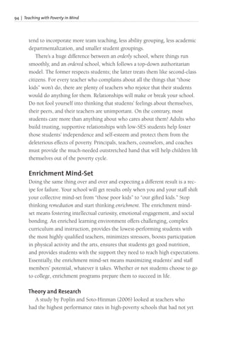 94 | Teaching with Poverty in Mind
tend to incorporate more team teaching, less ability grouping, less academic
departmentalization, and smaller student groupings.
There’s a huge difference between an orderly school, where things run
smoothly, and an ordered school, which follows a top-down authoritarian
model. The former respects students; the latter treats them like second-class
citizens. For every teacher who complains about all the things that “those
kids” won’t do, there are plenty of teachers who rejoice that their students
would do anything for them. Relationships will make or break your school.
Do not fool yourself into thinking that students’ feelings about themselves,
their peers, and their teachers are unimportant. On the contrary, most
students care more than anything about who cares about them! Adults who
build trusting, supportive relationships with low-SES students help foster
those students’ independence and self-esteem and protect them from the
deleterious effects of poverty. Principals, teachers, counselors, and coaches
must provide the much-needed outstretched hand that will help children lift
themselves out of the poverty cycle.
Enrichment Mind-Set
Doing the same thing over and over and expecting a different result is a rec-
ipe for failure. Your school will get results only when you and your staff shift
your collective mind-set from “those poor kids” to “our gifted kids.” Stop
thinking remediation and start thinking enrichment. The enrichment mind-
set means fostering intellectual curiosity, emotional engagement, and social
bonding. An enriched learning environment offers challenging, complex
curriculum and instruction, provides the lowest-performing students with
the most highly qualified teachers, minimizes stressors, boosts participation
in physical activity and the arts, ensures that students get good nutrition,
and provides students with the support they need to reach high expectations.
Essentially, the enrichment mind-set means maximizing students’ and staff
members’ potential, whatever it takes. Whether or not students choose to go
to college, enrichment programs prepare them to succeed in life.
Theory and Research
A study by Poplin and Soto-Hinman (2006) looked at teachers who
had the highest performance rates in high-poverty schools that had not yet
 