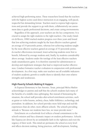 Schoolwide Success Factors | 95
achieved high-performing status. These researchers found that the teachers
with the highest scores used direct instruction in an engaging, well-paced,
respectful but demanding format. Teachers need to express high expecta-
tions and provide the support to go with them, collaboratively use assess-
ment data to guide professional decisions, and create caring environments.
Regardless of the approach, your teachers are the key components. It is
crucial to assign the right students to the right teachers. One study (Sand-
ers & Rivers, 1996) tracked student progress over three years and found
that low-achieving students taught by the least effective teachers gained
an average of 14 percentile points, whereas low-achieving students taught
by the most effective teachers gained an average of 53 percentile points.
As teacher effectiveness increased, lower-achieving students were first to
benefit, followed by average students and, finally, by students considerably
above average. Students under the tutelage of the least effective teachers
made unsatisfactory gains. It is therefore essential for administrators to
develop and implement strategies that lead to improved teacher effective-
ness. Conduct formative teacher evaluation in conjunction with professional
development. As a first step, make sure teachers use all available indicators
of student academic growth to enable them to identify their own relative
strengths and weaknesses.
High-Poverty Schools Making It Happen
At Esparza Elementary in San Antonio, Texas, principal Melva Matkin
acknowledges to parents and staff that the school’s students lack many of
the benefits of a middle-class upbringing. But instead of bemoaning the
situation, the school staff provides after-school enrichment activities, such
as guitar or violin lessons, archery, chess, ballet folklórico, technology, and
journalism. In addition, her school provides more field trips and real-life
experiences than do other, more affluent schools. The school’s prevailing
attitude is “Because our students have less, we must provide more.”
Enrichment on a schoolwide level reflects a broad commitment to the
school’s mission and has a dramatic impact on student performance. Schools
like Esparza are driven by an unshakable faith in the rightness and even the
urgency of their work. This mind-set permeates the school at every level
and affects decision making, hiring practices, staff development, funding,
 
