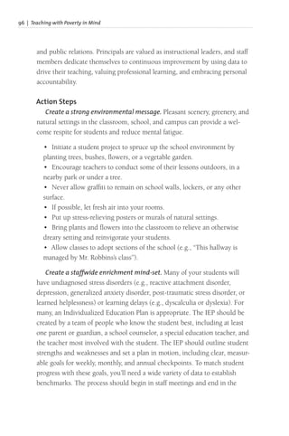 96 | Teaching with Poverty in Mind
and public relations. Principals are valued as instructional leaders, and staff
members dedicate themselves to continuous improvement by using data to
drive their teaching, valuing professional learning, and embracing personal
accountability.
Action Steps
Create a strong environmental message. Pleasant scenery, greenery, and
natural settings in the classroom, school, and campus can provide a wel-
come respite for students and reduce mental fatigue.
• Initiate a student project to spruce up the school environment by
planting trees, bushes, flowers, or a vegetable garden.
• Encourage teachers to conduct some of their lessons outdoors, in a
nearby park or under a tree.
• Never allow graffiti to remain on school walls, lockers, or any other
surface.
• If possible, let fresh air into your rooms.
• Put up stress-relieving posters or murals of natural settings.
• Bring plants and flowers into the classroom to relieve an otherwise
dreary setting and reinvigorate your students.
• Allow classes to adopt sections of the school (e.g., “This hallway is
managed by Mr. Robbins’s class”).
Create a staffwide enrichment mind-set. Many of your students will
have undiagnosed stress disorders (e.g., reactive attachment disorder,
depression, generalized anxiety disorder, post-traumatic stress disorder, or
learned helplessness) or learning delays (e.g., dyscalculia or dyslexia). For
many, an Individualized Education Plan is appropriate. The IEP should be
created by a team of people who know the student best, including at least
one parent or guardian, a school counselor, a special education teacher, and
the teacher most involved with the student. The IEP should outline student
strengths and weaknesses and set a plan in motion, including clear, measur-
able goals for weekly, monthly, and annual checkpoints. To match student
progress with these goals, you’ll need a wide variety of data to establish
benchmarks. The process should begin in staff meetings and end in the
 