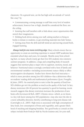 Schoolwide Success Factors | 97
classroom. On a general note, set the bar high with an attitude of “enrich
like crazy” by
• Communicating a strong message to staff that every level of student
achievement, however low or high, should be considered the floor, not
the ceiling.
• Insisting that staff members talk to kids about career opportunities that
stretch their imaginations.
• Holding book drives among your staff, asking teachers to bring in
books to donate to students, to get enriching materials into kids’ homes.
• Getting away from the drill-and-kill mind-set and moving toward fresh,
engaged learning.
Always look for one more enriching edge. Many schools ensure that no
opportunity to create an enriching experience is wasted. KIPP academies have
extended school days and years, for example. Months away from school-
ing hurt, so many schools wisely get their low-SES students into extensive
summer programs. In addition, a large and compelling body of research
suggests that nutrition plays a major role in cognition, memory, mood, and
behavior. Nutritional status is strongly correlated with a host of family and
environmental variables—including socioeconomic status—likely to affect
neurocognitive development. Studies have shown that food insecurity—
which is more prevalent among low-SES children—has a deleterious effect
on students’ reading skills and mathematical performance (Jyoti, Frongillo,
& Jones, 2005). An essential point to note is that the quantity of food low-
SES children get isn’t the problem so much as the quality of the food. In fact,
dietary restriction (20–30 percent less quantity) is good for learning: recent
research suggests that dietary restriction increases the production of new
brain cells (Levenson & Rich, 2007). Chronic stress—which, as we know,
is a key risk factor among low-SES populations—may also steer the diet in
a more unhealthy direction, thereby contributing to long-term disease risk
(Cartwright et al., 2003). High stress is associated with high consumption of
fatty foods, low consumption of fruits and vegetables, and a greater likeli-
hood of snacking and skipping breakfast. Two good books to consult on this
subject include Brain Foods for Kids by Nicola Graimes and, for your staff,
 