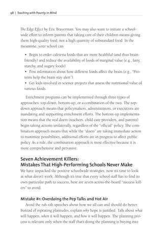 98 | Teaching with Poverty in Mind
The Edge Effect by Eric Braverman. You may also want to initiate a school-
wide effort to inform parents that taking care of their children means giving
them high-quality food, not a high quantity of substandard food. In the
meantime, your school can
• Begin to order cafeteria foods that are more healthful (and thus brain-
friendly) and reduce the availability of foods of marginal value (e.g., fatty,
starchy, and sugary foods).
• Post information about how different foods affect the brain (e.g., “Pro-
teins help the brain stay alert”).
• Get kids involved in science projects that assess the nutritional value of
various foods.
Enrichment programs can be implemented through three types of
approaches: top-down, bottom-up, or a combination of the two. The top-
down approach means that policymakers, administrators, or executives are
mandating and supporting enrichment efforts. The bottom-up implementa-
tion means that the real doers (teachers, child care providers, and parents)
begin taking actions unilaterally, regardless of the “official” policy. The com-
bination approach means that while the “doers” are taking immediate action
to maximize possibilities, additional efforts are in progress to affect public
policy. As a rule, the combination approach is most effective because it is
more comprehensive and pervasive.
Seven Achievement Killers:
Mistakes That High-Performing Schools Never Make
We have unpacked the positive schoolwide strategies; now it’s time to look
at what doesn’t work. Although it’s true that every school staff has to find its
own particular path to success, here are seven across-the-board “success kill-
ers” to avoid.
Mistake #1: Overdoing the Pep Talks and Hot Air
Avoid the rah-rah speeches about how we all can and should do better.
Instead of repeating platitudes, explain why hope is justified. Talk about what
will happen, when it will happen, and how it will happen. The planning pro-
cess is relevant only when the staff that’s doing the planning is buying into
 