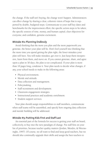 Schoolwide Success Factors | 99
the change. If the staff isn’t buying, the change won’t happen. Administrators
can effect change by sharing a clear, coherent vision of hope that is sup-
ported by doable, budgeted steps. Communicate to your staff key dates and
benchmarks for the improvement effort; the specific action steps to be taken;
the specific sources of time, money, and human capital; clear objectives for
everyone; and confident, genuine excitement.
Mistake #2: Planning Endlessly
Avoid thinking that the more you plan and the more paperwork you
generate, the better your plan will be. Don’t fool yourself into thinking that
the more time you spend getting the plan right, the fewer mistakes your
plan will have. You will make mistakes; get over it. Just keep them inexpen-
sive, learn from them, and move on. If you cannot generate, share, and agree
upon a plan in 30 days, the plan is too complicated. If your plan is more
than 10 pages long, condense it. Your plan needs to decide what changes, if
any, your school needs to make in the following areas:
• Physical environment.
• Morale and attitude.
• Data collection and management.
• Policymaking.
• Staff recruitment and development.
• Classroom engagement strategies.
• Instructional practices and academic enrichment.
• Student support services.
Your plan should assign responsibilities to staff members, communicate
when staff teams will be assembled, and specify how ongoing data collection
and morale building will be addressed.
Mistake #3: Putting Kids First and Staff Last
An essential part of the formula for success is getting your staff on board,
collectively, to buy into the new paradigm of change. Put staff first on your
list of priorities, because teacher quality matters (Jordan, Mendro, & Weeras-
inghe, 1997). Of course, we all want to find and keep good teachers, but we
should also continually upgrade their skills and assign the best teachers to
 