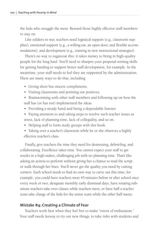 100 | Teaching with Poverty in Mind
the kids who struggle the most. Reward those highly effective staff members
to stay on.
Like soldiers in war, teachers need logistical support (e.g., classroom sup-
plies), emotional support (e.g., a willing ear, an open door, and flexible accom-
modations), and development (e.g., training in new instructional strategies).
There’s no way to sugarcoat this: it takes money to bring in high-quality
people for the long haul. You’ll need to sharpen your proposal-writing skills
for getting funding to support better staff development, for example. In the
meantime, your staff needs to feel they are supported by the administration.
There are many ways to do that, including
• Giving short but sincere compliments.
• Visiting classrooms and pointing out positives.
• Brainstorming with other staff members and following up on how the
staff has (or has not) implemented the ideas.
• Providing a steady hand and being a dependable listener.
• Paying attention to and taking steps to resolve such teacher issues as
stress, lack of planning time, lack of collegiality, and so on.
• Helping staff to form study groups with this book.
• Taking over a teacher’s classroom while he or she observes a highly
effective teacher’s class.
Finally, give teachers the time they need for destressing, debriefing, and
collaborating. Excellence takes time. You cannot expect your staff to get
results in a high-stakes, challenging job with no planning time. That’s like
asking an actress to perform without giving her a chance to read the script
or walk through her lines. You’ll never get the quality you need by cutting
corners. Each school needs to find its own way to carve out this time; for
example, you could have teachers meet 45 minutes before or after school once
every week or two, designate monthly early dismissal days, have rotating sub-
stitute teachers take over classes while teachers meet, or have half a teacher
team take charge of the kids for the entire team while the other half meets.
Mistake #4: Creating a Climate of Fear
Teachers work best when they feel free to make “errors of enthusiasm.”
Your staff needs leeway to try out new things, to take risks with students and
 