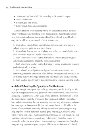 102 | Teaching with Poverty in Mind
• Smiles on kids’ and adults’ faces as they walk around campus.
• Small celebrations.
• Fewer fights and upsets.
• Better social skills among students.
Another problem with focusing purely on test scores is that it actually
takes your focus away from long-term improvement. According to former
superintendent and current consultant Ron Fitzgerald, all school leaders
ought to be able to agree to each of these statements:
1. Your school has staff task forces that design, maintain, and improve
school programs, policies, and procedures.
2. Your school district, and each school in the district, has drafted a mis-
sion statement approved by the school board.
3. Each school and teacher in the district uses concept models to guide
actions and evaluations under the mission statement.
4. Each school and teacher in the district pays strong attention to research
on brain-friendly teaching.
5. Each school’s annual professional growth activities are focused on
improving the staff’s application of its defined concept models as well as on
such areas as new state requirements and new health and safety concerns.
6. Each teacher uses formative assessment data to improve learning results.
Mistake #6:Treating the Symptoms, Not the Causes
Aspirin might make your headache go away temporarily. But if your life-
style or workplace continually generates stressful situations, the headache’s
just going to come back. When faced with a problem, it’s important to treat
the causes rather than the symptoms. For example, if kids in your school
have deficits in reading fluency, a reading program may address the problem,
but making more books available for kids to take home could address the
source of the problem. Similarly, adding any new discipline program may
help improve student behavior, but the good ones (e.g., Conscious Disci-
pline or Love and Logic) meet needs to reduce the need for kids to act out. Just
increasing classroom engagement may reduce many discipline issues per-
manently. In fact, at some schools, implementing a heavy-handed discipline
program may undermine your progress. If kids act out because of cultural
 