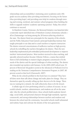 104 | Teaching with Poverty in Mind
relationships and accountability); instituting career academies and a 9th
grade success academy (thus providing enrichment); focusing on the future
(thus providing hope); and providing extra help for students through tutor-
ing and evening, weekend, and summer school programs (thus building the
skills to upgrade students’ academic operating systems). Today, this school
continues to succeed.
In Hamilton County, Tennessee, the Benwood Initiative was launched after
a statewide report identified nine of Hamilton County’s elementary schools—
all in Chattanooga—as being among the 20 lowest-achieving schools in
the state. The district hired new principals for the majority of the schools,
and the Public Education Fund started a principal leadership institute that
taught principals to use data and to coach teachers to improve instruction.
The district removed concentrations of ineffective teachers at high-poverty
schools by reshuffling the teachers throughout the district. Then the new
leadership implemented job-embedded professional development to improve
teachers’ instructional practice. Most teachers received in-class coaching, and
specially selected teachers became Osborne Fellows, a status that entitled
them to full scholarships in master’s degree programs customized to fit the
needs of the district and the special challenges of urban teaching. The district
also rewarded top teachers with bonuses. In the 2004–2005 school year, 53
percent of Benwood 3rd graders scored at the Advanced or Proficient level in
reading on the Tennessee Comprehensive Assessment Program; in 2007, 80
percent scored at that level (Chenoweth, 2007).
What do the schools profiled in this book have in common? They have
all done more than talk about change and make plans for change. They set
themselves apart by actually rolling up their sleeves to be the change. There
was no waiting for a miracle; the staff collectively chose to be the miracle.
A telltale sign of a low-performing school is a culture of excuses. At suc-
cessful schools, teachers, administrators, and students are all on the same
side. Like the schools profiled above, these schools build academic knowl-
edge, social skills, and personal character through high standards, rigorous
coursework, and strong relationships between teachers and students and
between the school and the community. Successful schools instill substantial
and realistic hope and cultivate the dreams of the next generation.
 